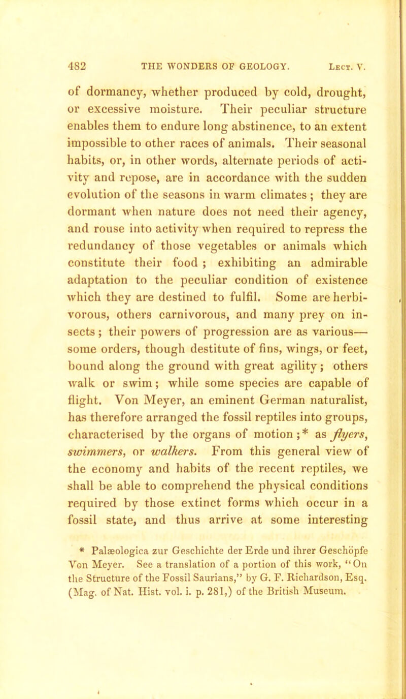of dormancy, whether produced by cold, drought, or excessive moisture. Their peculiar structure enables them to endure long abstinence, to an extent impossible to other races of animals. Their seasonal habits, or, in other words, alternate periods of acti- vity and repose, are in accordance with the sudden evolution of the seasons in warm climates ; they are dormant when nature does not need their agency, and rouse into activity when required to repress the l’edundancy of those vegetables or animals which constitute their food ; exhibiting an admirable adaptation to the peculiar condition of existence which they are destined to fulfil. Some are herbi- vorous, others carnivorous, and many prey on in- sects ; their powers of progression are as various— some orders, though destitute of fins, wings, or feet, bound along the ground with great agility; others walk or swim; while some species are capable of flight. Von Meyer, an eminent German naturalist, has therefore arranged the fossil reptiles into groups, characterised by the organs of motion;* as flyers, swimmers, or walkers. From this general view of the economy and habits of the recent reptiles, we shall be able to comprehend the physical conditions required by those extinct forms which occur in a fossil state, and thus arrive at some interesting * Palaeologica zur Gescliichte der Erde und ihrer Geschopfe Von Meyer. See a translation of a portion of this work, “ On the Structure of the Fossil Saurians,” by G. F. Richardson, Esq. (Mag. of Nat. Hist. vol. i. p. 281,) of the British Museum.