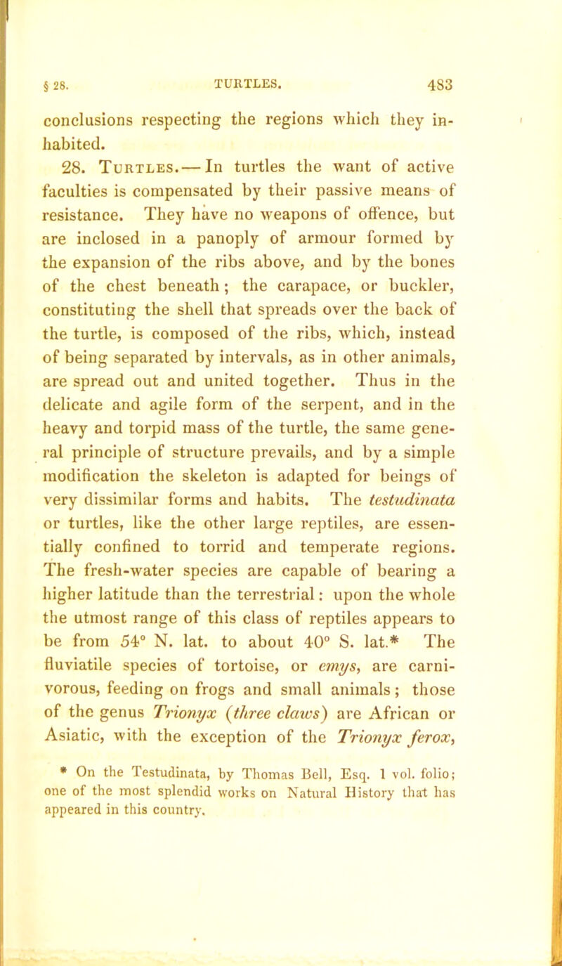 conclusions respecting the regions which they in- habited. 28. Turtles. — In turtles the want of active faculties is compensated by their passive means of resistance. They have no weapons of offence, but are inclosed in a panoply of armour formed by the expansion of the ribs above, and by the bones of the chest beneath; the carapace, or buckler, constituting the shell that spreads over the back of the turtle, is composed of the ribs, which, instead of being separated by intervals, as in other animals, are spread out and united together. Thus in the delicate and agile form of the serpent, and in the heavy and torpid mass of the turtle, the same gene- ral principle of structure prevails, and by a simple modification the skeleton is adapted for beings of very dissimilar forms and habits. The testudinata or turtles, like the other large reptiles, are essen- tially confined to torrid and temperate regions. The fresh-water species are capable of bearing a higher latitude than the terrestrial: upon the whole the utmost range of this class of reptiles appears to be from 54° N. lat. to about 40° S. lat.# The fluviatile species of tortoise, or emys, are carni- vorous, feeding on frogs and small animals; those of the genus Trionyx (three claws) are African or Asiatic, with the exception of the Trionyx ferox, * On the Testudinata, by Thomas Bell, Esq. 1 vol. folio; one of the most splendid works on Natural History that has appeared in this country.