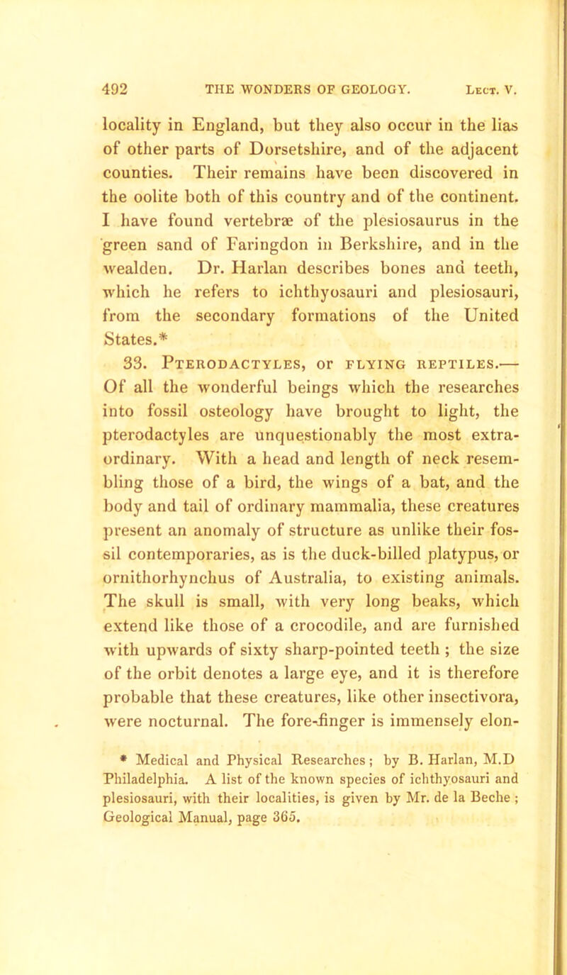 locality in England, but they also occur in the lias of other parts of Dorsetshire, and of the adjacent counties. Their remains have been discovered in the oolite both of this country and of the continent. I have found vertebrae of the plesiosaurus in the green sand of Faringdon in Berkshire, and in the wealden. Dr. Harlan describes bones and teeth, which he refers to ichthyosauri and plesiosauri, from the secondary formations of the United States.* 33. Pterodactyles, or flying reptiles.— Of all the wonderful beings which the researches into fossil osteology have brought to light, the pterodactyles are unquestionably the most extra- ordinary. With a head and length of neck resem- bling those of a bird, the wings of a bat, and the body and tail of ordinary mammalia, these creatures present an anomaly of structure as unlike their fos- sil contemporaries, as is the duck-billed platypus, or ornithorhynchus of Australia, to existing animals. The skull is small, with very long beaks, which extend like those of a crocodile, and are furnished with upwards of sixty sharp-pointed teeth ; the size of the orbit denotes a large eye, and it is therefore probable that these creatures, like other insectivora, were nocturnal. The fore-iinger is immensely elon- * Medical and Physical Researches; by B. Harlan, M.D Philadelphia. A list of the known species of ichthyosauri and plesiosauri, with their localities, is given by Mr. de la Beche ; Geological Manual, page 365.