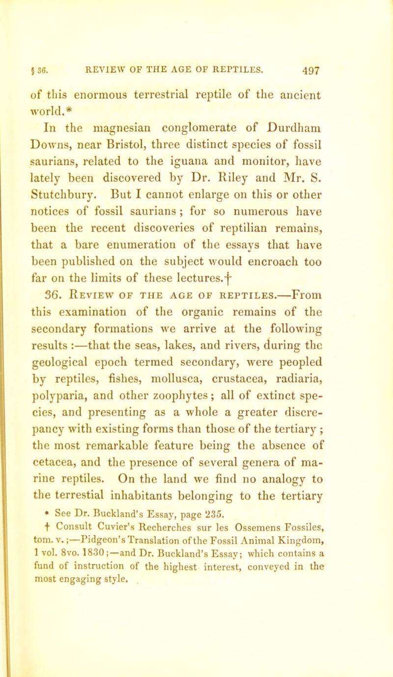 of this enormous terrestrial reptile of the ancient world.* In the magnesian conglomerate of JDurdham Downs, near Bristol, three distinct species of fossil saurians, related to the iguana and monitor, have lately been discovered by Dr. Riley and Mr. S. Stutchbury. But I cannot enlarge on this or other notices of fossil saurians ; for so numerous have been the recent discoveries of reptilian remains, that a bare enumeration of the essays that have been published on the subject would encroach too far on the limits of these lectures.-j- 36. Review of the age of reptiles.—From this examination of the organic remains of the secondary formations we arrive at the following results :—that the seas, lakes, and rivers, during the geological epoch termed secondary, were peopled by reptiles, fishes, mollusca, Crustacea, radiaria, polyparia, and other zoophytes; all of extinct spe- cies, and presenting as a whole a greater discre- pancy with existing forms than those of the tertiary ; the most remarkable feature being the absence of cetacea, and the presence of several genera of ma- rine reptiles. On the land we find no analogy to the terrestial inhabitants belonging to the tertiary • See Dr. Buckland’s Essay, page 235. t Consult Cuvier’s Recherches sur les Ossemens Fossiles, tom. v.;—Pidgeon’s Translation of the Fossil Animal Kingdom, 1 vol. 8vo. 1830 ;—and Dr. Buckland’s Essay; which contains a fund of instruction of the highest interest, conveyed in the most engaging style.