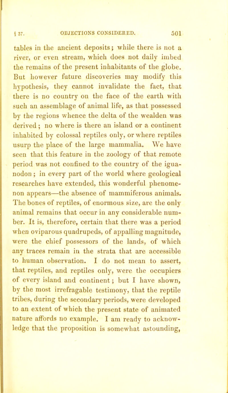 tables in the ancient deposits; while there is not a river, or even stream, which does not daily imbed the remains of the present inhabitants of the globe. But however future discoveries may modify this hypothesis, they cannot invalidate the fact, that there is no country on the face of the earth with such an assemblage of animal life, as that possessed by the regions whence the delta of the wealden was derived; no where is there an island or a continent inhabited by colossal reptiles only, or where reptiles usurp the place of the large mammalia. We have seen that this feature in the zoology of that remote period was not confined to the country of the igua- nodon ; in every part of the world where geological researches have extended, this wonderful phenome- non appears—the absence of mammiferous animals. The bones of reptiles, of enormous size, are the only animal remains that occur in any considerable num- ber. It is, therefore, certain that there was a period when oviparous quadrupeds, of appalling magnitude, were the chief possessors of the lands, of which any traces remain in the strata that are accessible to human observation. I do not mean to assert, that reptiles, and reptiles only, were the occupiers of every island and continent; but I have shown, by the most irrefragable testimony, that the reptile tribes, during the secondary periods, were developed to an extent of which the present state of animated nature affords no example. I am ready to acknow- ledge that the proposition is somewhat astounding,
