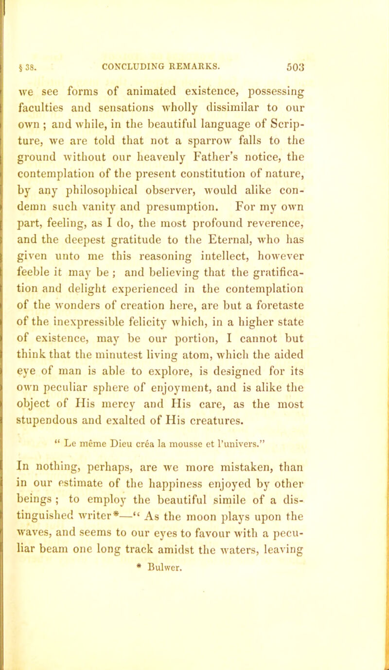 we see forms of animated existence, possessing faculties and sensations wholly dissimilar to our own ; and while, in the beautiful language of Scrip- ture, we are told that not a sparrow falls to the ground without our heavenly Father’s notice, the contemplation of the present constitution of nature, by any philosophical observer, would alike con- demn such vanity and presumption. For my own part, feeling, as I do, the most profound reverence, and the deepest gratitude to the Eternal, who has given unto me this reasoning intellect, however feeble it may be ; and believing that the gratifica- tion and delight experienced in the contemplation of the wonders of creation here, are but a foretaste of the inexpressible felicity Avhich, in a higher state of existence, may be our portion, I cannot but think that the minutest living atom, which the aided eye of man is able to explore, is designed for its own peculiar sphere of enjoyment, and is alike the object of His mercy and His care, as the most stupendous and exalted of His creatures. “ Le meme Dieu crea la mousse et l’univers.” In nothing, perhaps, are we more mistaken, than in our estimate of the happiness enjoyed by other beings ; to employ the beautiful simile of a dis- tinguished writer*—“ As the moon plays upon the waves, and seems to our eyes to favour with a pecu- liar beam one long track amidst the waters, leaving * Bulwer.