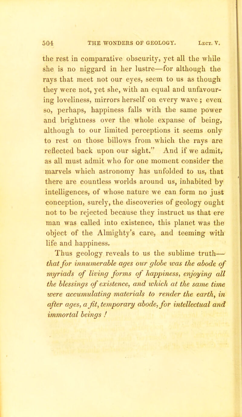 the rest in comparative obscurity, yet all the while she is no niggard in her lustre—for although the rays that meet not our eyes, seem to us as though they were not, yet she, with an equal and unfavour- ing loveliness, mirrors herself on every wave ; even so, perhaps, happiness falls with the same power and brightness over the whole expanse of being, although to our limited perceptions it seems only to rest on those billows from which the rays are reflected back upon our sight.” And if we admit, as all must admit who for one moment consider the marvels which astronomy has unfolded to us, that there are countless worlds around us, inhabited by intelligences, of whose nature we can form no just conception, surely, the discoveries of geology ought not to be rejected because they instruct us that ere man was called into existence, this planet was the object of the Almighty’s care, and teeming with life and happiness. Thus geology reveals to us the sublime truth— that for innumerable ages our globe was the abode of myriads of living forms of happiness, enjoying all the blessings of existence, and which at the same time were accumulating materials to render the earth, in after ages, a fit, temporary abode, for intellectual and immortal beings !