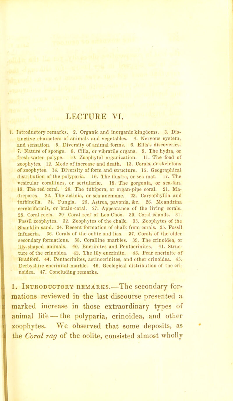1. Introductory remarks. 2. Organic and inorganic kingdoms. 3. Dis- tinctive characters of animals and vegetables. 4. Nervous system, and sensation. 5. Diversity of animal forms. 6. Ellis’s discoveries. 7. Nature of sponge. 8. Cilia, or vibratile organs. 9. The hydra, or fresh-water polype. 10. Zoophytal organization. 11. The food of zoophytes. 12. Mode of increase and death. 13. Corals, or skeletons of zoophytes. 14. Diversity of form and structure. 15. Geographical distribution of the polyparia. 16. The flustra, or sea-mat. 17. The vesicular corallines, or sertularire. 18. The gorgonia, or sea-fan. 19. The red coral. 20. The tubipora, or organ-pipe coral. 21. Ma- drepores. 22. The actinia, or sea-anemone. 23. Caryophyllia and turbinolia. 24. Fungia. 25. Astrea, pavonia, &c. 26. Meandrina cerebriformis, or brain-coral. 27. Appearance of the living corals. 28. Coral reefs. 29 Coral reef of Loo Choo. 30. Coral islands. 31. Fossil zoophytes. 32. Zoophytes of the chalk. 33. Zoophytes of the Shanklin sand. 34. Recent formation of chalk from corals. 35. Fossil infusoria. 36. Corals of the oolite and lias. 37. Corals of the older secondary formations. 38. Coralline marbles. 39. The crinoidea, or lily-shaped animals. 40. Encrinites and Pentacrinites. 41. Struc- ture of the crinoidea. 42. The lily encrinite. 43. Pear encrinite of Bradford. 44. Pentacrinites, actinocrinites, and other crinoidea. 45. Derbyshire encrinital marble. 46. Geological distribution of the cri- noidea. 47. Concluding remarks. 1. Introductory remarks.—The secondary for- mations reviewed in the last discourse presented a marked increase in those extraordinary types of animal life — the polyparia, crinoidea, and other zoophytes. We observed that some deposits, as the Coral rag of the oolite, consisted almost wholly