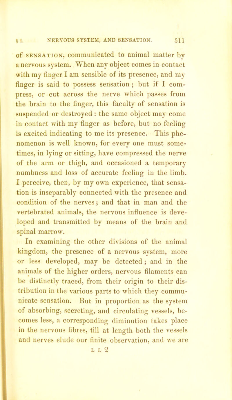 of sensation, communicated to animal matter by a nervous system. When any object comes in contact with my finger I am sensible of its presence, and my finger is said to possess sensation ; but if I com- press, or cut across the nerve which passes from the brain to the finger, this faculty of sensation is suspended or destroyed: the same object may come in contact with my finger as before, but no feeling is excited indicating to me its presence. This phe- nomenon is well known, for every one must some- times, in lying or sitting, have compressed the nerve of the arm or thigh, and occasioned a temporary numbness and loss of accurate feeling in the limb. I perceive, then, by my own experience, that sensa- tion is inseparably connected with the presence and condition of the nerves; and that in man and the vertebrated animals, the nervous influence is deve- loped and transmitted by means of the brain and spinal marrow. In examining the other divisions of the animal kingdom, the presence of a nervous system, more or less developed, may be detected; and in the animals of the higher orders, nervous filaments can be distinctly traced, from their origin to their dis- tribution in the various parts to which they commu- nicate sensation. But in proportion as the system of absorbing, secreting, and circulating vessels, be- comes less, a corresponding diminution takes place in the nervous fibres, till at length both the vessels and nerves elude our finite observation, and we are l l 2