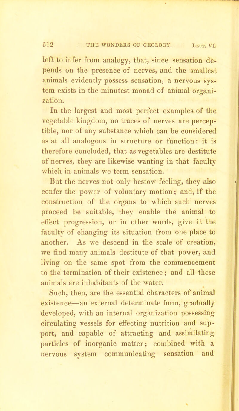 left to infer from analogy, that, since sensation de- pends on the presence of nerves, and the smallest animals evidently possess sensation, a nervous sys- tem exists in the minutest monad of animal organi- zation. In the largest and most perfect examples, of the vegetable kingdom, no traces of nerves are percep- tible, nor of any substance which can be considered as at all analogous in structure or function: it is therefore concluded, that as vegetables are destitute of nerves, they are likewise wanting in that faculty which in animals we term sensation. But the nerves not only bestow feeling, they also confer the power of voluntary motion ; and, if the construction of the organs to which such nerves proceed be suitable, they enable the animal to effect progression, or in other words, give it the faculty of changing its situation from one place to another. As we descend in the scale of creation, we find many animals destitute of that power, and living on the same spot from the commencement to the termination of their existence ; and all these animals are inhabitants of the water. Such, then, are the essential characters of animal existence—an external determinate form, gradually developed, with an internal organization possessing circulating vessels for effecting nutrition and sup- port, and capable of attracting and assimilating particles of inorganic matter; combined with a nervous system communicating sensation and