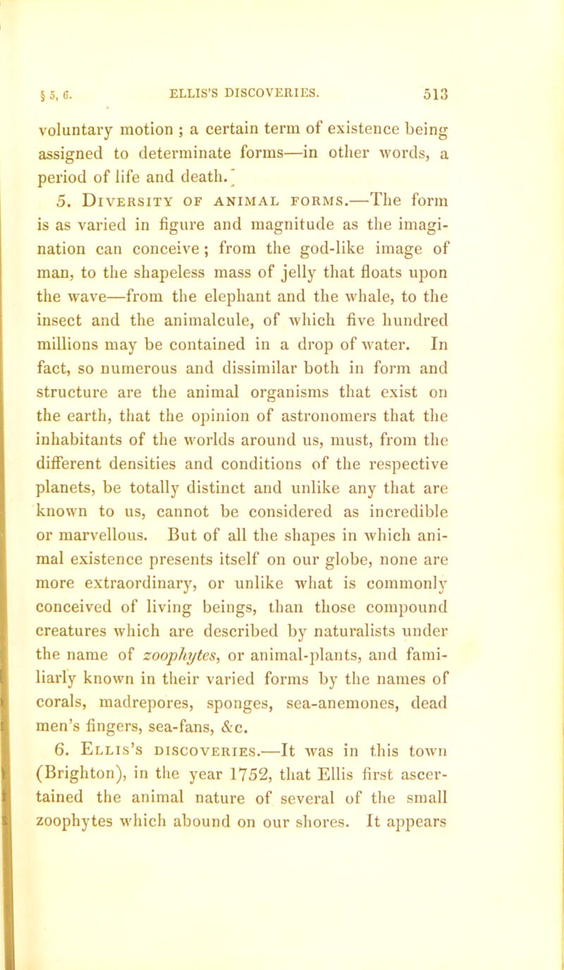 voluntary motion ; a certain term of existence being assigned to determinate forms—in other words, a period of life and death. 5. Diversity of animal forms.—The form is as varied in figure and magnitude as the imagi- nation can conceive; from the god-like image of man, to the shapeless mass of jelly that floats upon the wave—from the elephant and the whale, to the insect and the animalcule, of which five hundred millions may be contained in a drop of water. In fact, so numerous and dissimilar both in form and structure are the animal organisms that exist on the earth, that the opinion of astronomers that the inhabitants of the worlds around us, must, from the different densities and conditions of the respective planets, be totally distinct and unlike any that are known to us, cannot be considered as incredible or marvellous. But of all the shapes in which ani- mal existence presents itself on our globe, none are more extraordinary, or unlike what is commonly conceived of living beings, than those compound creatures which are described by naturalists under the name of zoophytes, or animal-plants, and fami- liarly known in their varied forms by the names of corals, madrepores, sponges, sea-anemones, dead men’s fingers, sea-fans, &e. 6. Ellis’s discoveries.—It was in this town (Brighton), in the year 1752, that Ellis first ascer- tained the animal nature of several of the small zoophytes which abound on our shores. It appears