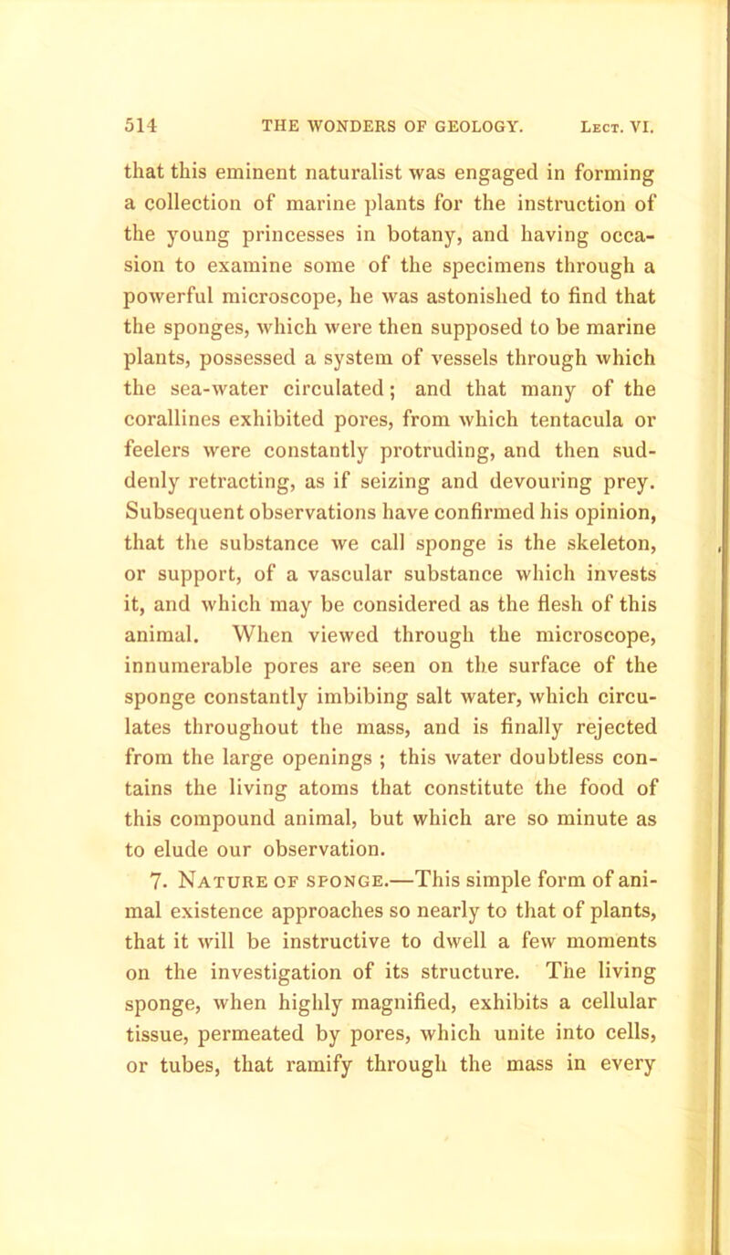 that this eminent naturalist was engaged in forming a collection of marine plants for the instruction of the young princesses in botany, and having occa- sion to examine some of the specimens through a powerful microscope, he was astonished to find that the sponges, which were then supposed to be marine plants, possessed a system of vessels through which the sea-water circulated; and that many of the corallines exhibited pores, from which tentacula or feelers were constantly protruding, and then sud- denly retracting, as if seizing and devouring prey. Subsequent observations have confirmed his opinion, that the substance Ave call sponge is the skeleton, or support, of a vascular substance which invests it, and which may be considered as the flesh of this animal. When viewed through the microscope, innumerable pores are seen on the surface of the sponge constantly imbibing salt water, which circu- lates throughout the mass, and is finally rejected from the large openings ; this Avater doubtless con- tains the living atoms that constitute the food of this compound animal, but which are so minute as to elude our observation. 7. Nature of sponge.—This simple form of ani- mal existence approaches so nearly to that of plants, that it Avill be instructive to dwell a few moments on the investigation of its structure. The living sponge, when highly magnified, exhibits a cellular tissue, permeated by pores, Avhich unite into cells, or tubes, that ramify through the mass in every