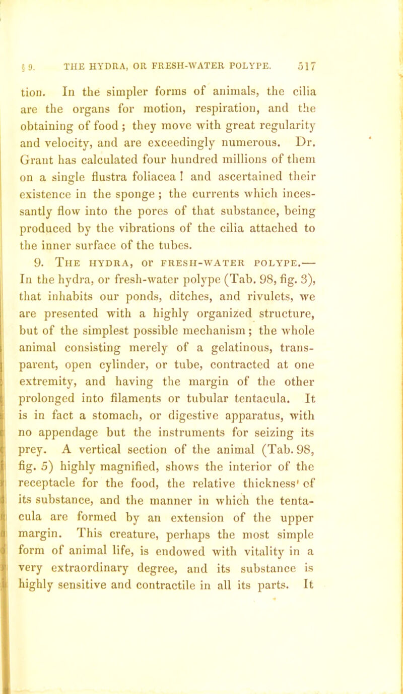 tion. In the simpler forms of animals, the cilia are the organs for motion, respiration, and the obtaining of food ; they move with great regularity and velocity, and are exceedingly numerous. Dr. Grant has calculated four hundred millions of them on a single flustra foliacea ! and ascertained their existence in the sponge ; the currents which inces- santly flow into the pores of that substance, being produced by the vibrations of the cilia attached to the inner surface of the tubes. 9. The hydra, or fresh-water polype.— In the hydra, or fresh-water polype (Tab. 98, fig. 3), that inhabits our ponds, ditches, and rivulets, we are presented with a highly organized structure, but of the simplest possible mechanism; the whole animal consisting merely of a gelatinous, trans- parent, open cylinder, or tube, contracted at one extremity, and having the margin of the other prolonged into filaments or tubular tentacula. It is in fact a stomach, or digestive apparatus, with no appendage but the instruments for seizing its prey. A vertical section of the animal (Tab. 98, fig. 5) highly magnified, shows the interior of the receptacle for the food, the relative thickness' of its substance, and the manner in which the tenta- cula are formed by an extension of the upper margin. This creature, perhaps the most simple form of animal life, is endowed with vitality in a very extraordinary degree, and its substance is highly sensitive and contractile in all its parts. It