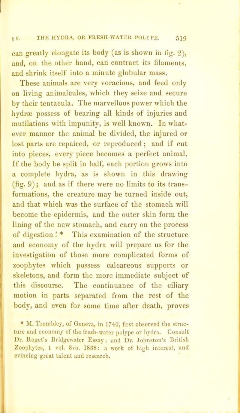 can greatly elongate its body (as is shown in fig. 2), and, on the other hand, can contract its filaments, and shrink itself into a minute globular mass. These animals are very voracious, and feed only on living animalcules, which they seize and secure by their tentacula. The marvellous power which the hydrse possess of bearing all kinds of injuries and mutilations with impunity, is well known. In what- ever manner the animal be divided, the injured or lost parts are repaired, or reproduced ; and if cut into pieces, every piece becomes a perfect animal. If the body be split in half, each portion grows into a complete hydra, as is shown in this drawing (fig. 9); and as if there were no limits to its trans- formations, the creature may be turned inside out, and that which was the surface of the stomach will become the epidermis, and the outer skin form the lining of the new stomach, and carry on the process of digestion ! * This examination of the structure and economy of the hydra will prepare us for the investigation of those more complicated forms of zoophytes which possess calcareous supports or skeletons, and form the more immediate subject of this discourse. The continuance of the ciliary motion in parts separated from the rest of the body, and even for some time after death, proves * M. Trembley, of Geneva, in 1740, first observed the struc- ture and economy of the fresh-water polype or hydra. Consult Dr. Roget’s Bridgewater Essay; and Dr. Johnston’s British Zoophytes, 1 vol. 8vo. 1838: a work of high interest, and evincing great talent and research.