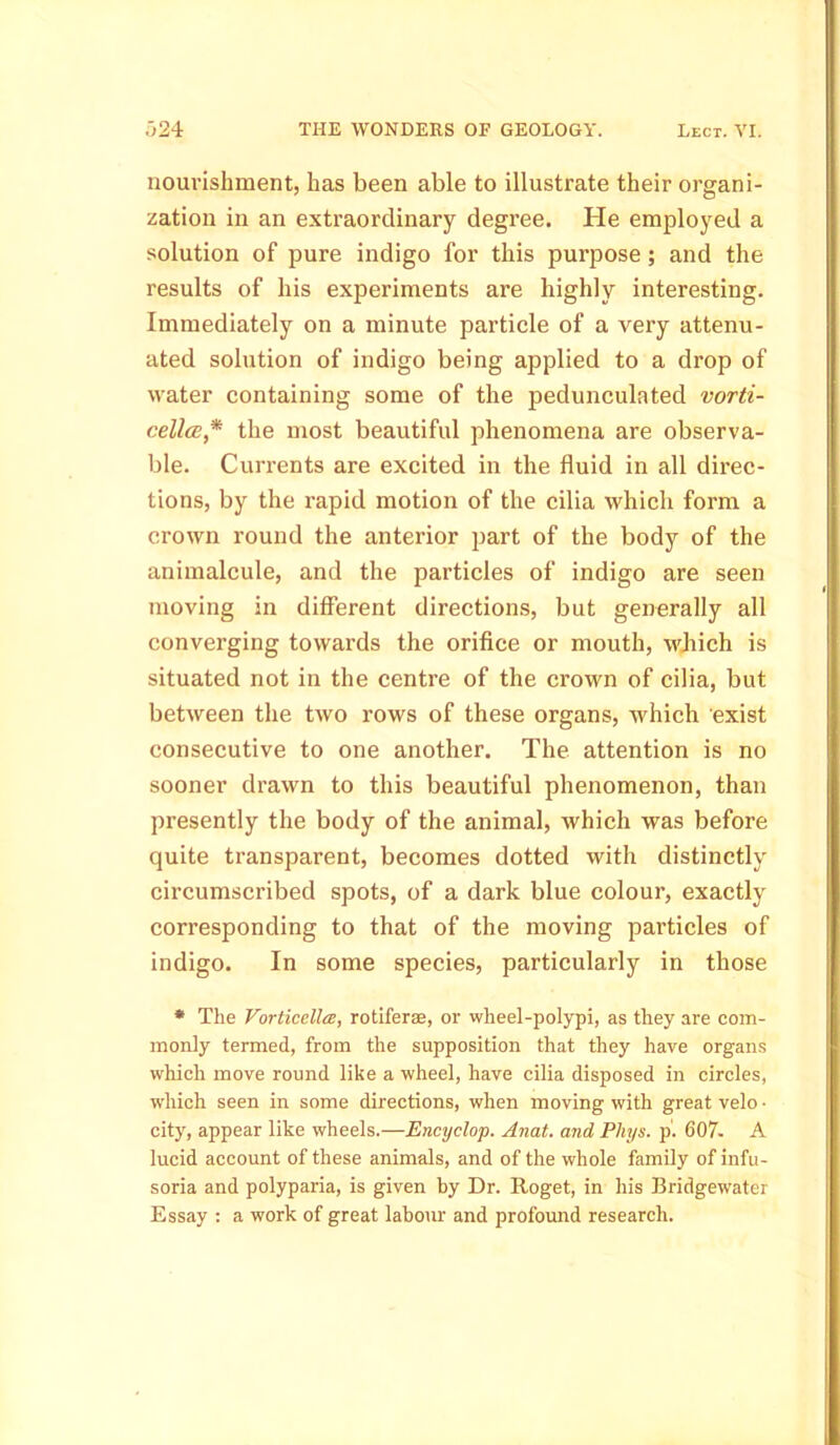 nourishment, has been able to illustrate their organi- zation in an extraordinary degree. He employed a solution of pure indigo for this purpose; and the results of his experiments are highly interesting. Immediately on a minute particle of a very attenu- ated solution of indigo being applied to a drop of water containing some of the pedunculated vorti- cellcE* the most beautiful phenomena are observa- ble. Currents are excited in the fluid in all direc- tions, by the rapid motion of the cilia which form a crown round the anterior part of the body of the animalcule, and the particles of indigo are seen moving in different directions, but generally all converging towards the orifice or mouth, which is situated not in the centre of the crown of cilia, but between the two rows of these organs, which exist consecutive to one another. The attention is no sooner drawn to this beautiful phenomenon, than presently the body of the animal, which was before quite transparent, becomes dotted with distinctly circumscribed spots, of a dark blue colour, exactly corresponding to that of the moving particles of indigo. In some species, particularly in those * The Vorticella, rotifers, or wheel-polypi, as they are com- monly termed, from the supposition that they have organs which move round like a wheel, have cilia disposed in circles, which seen in some directions, when moving with great velo • city, appear like wheels.—Encyclop. Anat. and Pliys. p. 607. A lucid account of these animals, and of the whole family of infu- soria and polyparia, is given by Dr. Roget, in his Bridgewater Essay : a work of great labour and profound research.