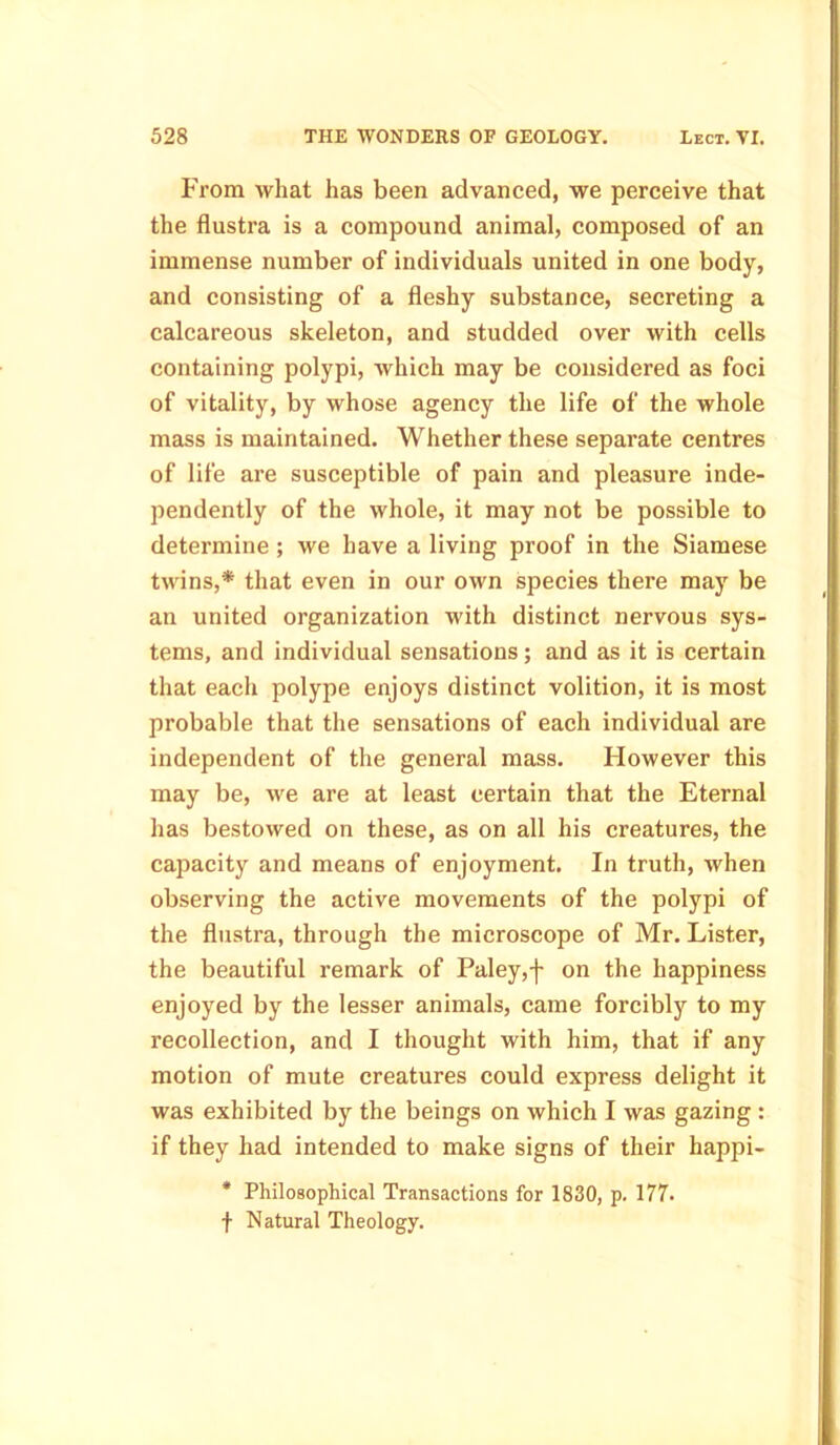 From what has been advanced, we perceive that the flustra is a compound animal, composed of an immense number of individuals united in one body, and consisting of a fleshy substance, secreting a calcareous skeleton, and studded over with cells containing polypi, which may be considered as foci of vitality, by whose agency the life of the whole mass is maintained. Whether these separate centres of life are susceptible of pain and pleasure inde- pendently of the whole, it may not be possible to determine ; we have a living proof in the Siamese twins,* that even in our own species there may be an united organization with distinct nervous sys- tems, and individual sensations; and as it is certain that each polype enjoys distinct volition, it is most probable that the sensations of each individual are independent of the general mass. However this may be, we are at least certain that the Eternal has bestowed on these, as on all his creatures, the capacity and means of enjoyment. In truth, when observing the active movements of the polypi of the flustra, through the microscope of Mr. Lister, the beautiful remark of Paley,j- on the happiness enjoyed by the lesser animals, came forcibly to my recollection, and I thought with him, that if any motion of mute creatures could express delight it was exhibited by the beings on which I was gazing : if they had intended to make signs of their happi- * Philosophical Transactions for 1830, p. 177. f Natural Theology.