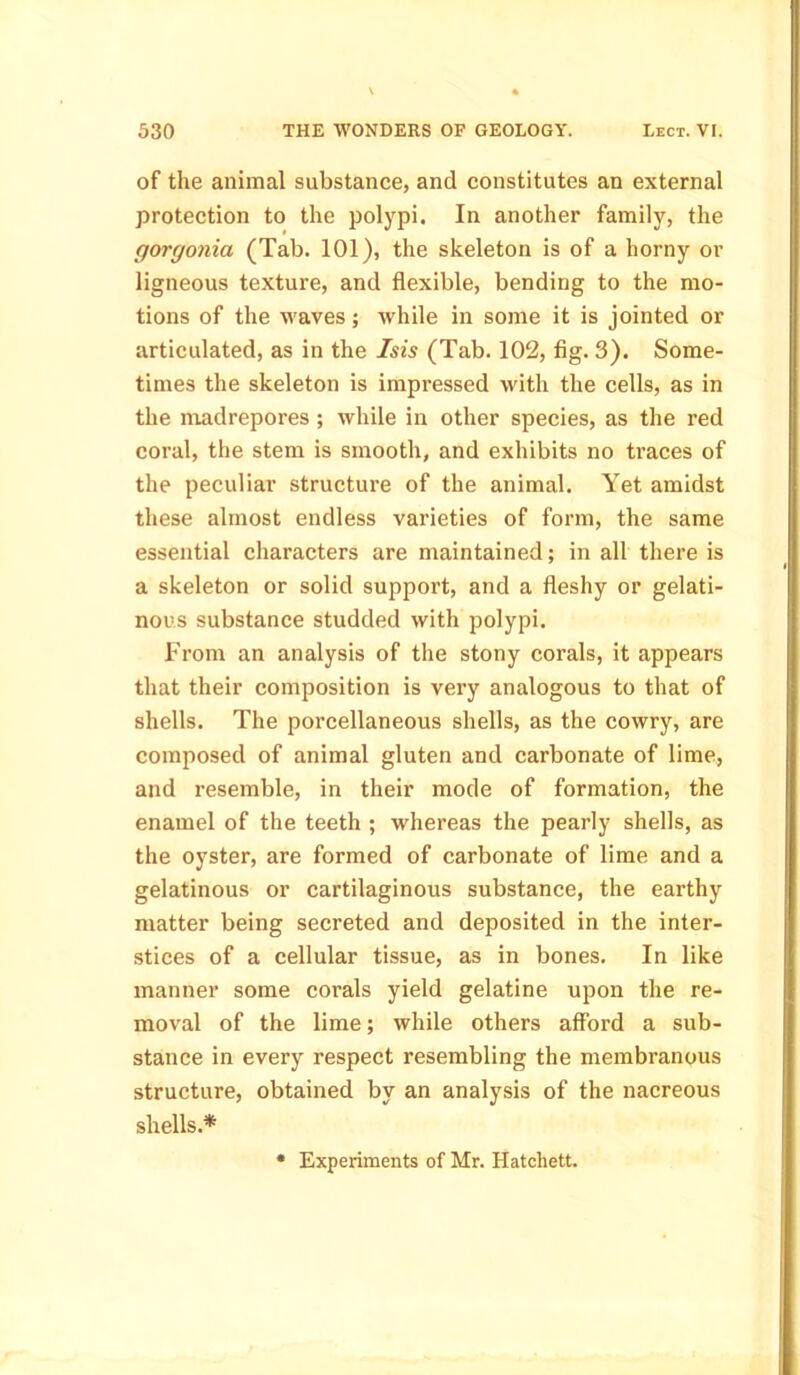 of the animal substance, and constitutes an external protection to the polypi. In another family, the gorgonia (Tab. 101), the skeleton is of a horny or ligneous texture, and flexible, bending to the mo- tions of the waves; while in some it is jointed or articulated, as in the Isis (Tab. 102, fig. 3). Some- times the skeleton is impressed with the cells, as in the madrepores ; while in other species, as the red coral, the stem is smooth, and exhibits no traces of the peculiar structure of the animal. Yet amidst these almost endless varieties of form, the same essential characters are maintained; in all there is a skeleton or solid support, and a fleshy or gelati- nous substance studded with polypi. From an analysis of the stony corals, it appears that their composition is very analogous to that of shells. The porcellaneous shells, as the cowry, are composed of animal gluten and carbonate of lime, and resemble, in their mode of formation, the enamel of the teeth ; whereas the pearly shells, as the oyster, are formed of carbonate of lime and a gelatinous or cartilaginous substance, the earthy matter being secreted and deposited in the inter- stices of a cellular tissue, as in bones. In like manner some corals yield gelatine upon the re- moval of the lime; while others afford a sub- stance in every respect resembling the membranous structure, obtained by an analysis of the nacreous shells.* Experiments of Mr. Hatchett.