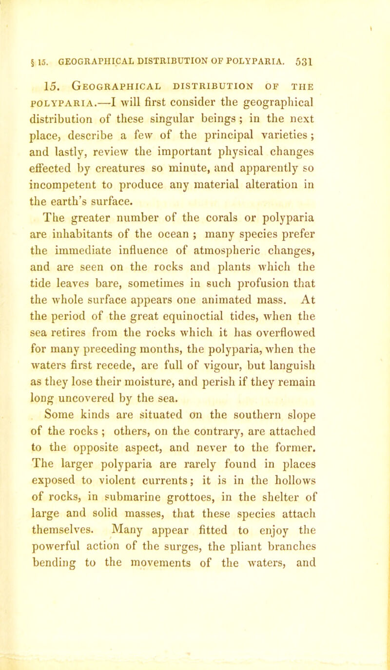 15. Geographical distribution of the polyparia.—I will first consider the geographical distribution of these singular beings ; in the next place, describe a few of the principal varieties ; and lastly, review the important physical changes effected by creatures so minute, and apparently so incompetent to produce any material alteration in the earth’s surface. The greater number of the corals or polyparia are inhabitants of the ocean ; many species prefer the immediate influence of atmospheric changes, and are seen on the rocks and plants which the tide leaves bare, sometimes in such profusion that the whole surface appears one animated mass. At the period of the great equinoctial tides, when the sea retires from the rocks which it has overflowed for many preceding months, the polyparia, when the waters first recede, are full of vigour, but languish as they lose their moisture, and perish if they remain long uncovered by the sea. Some kinds are situated on the southern slope of the rocks ; others, on the contrary, are attached to the opposite aspect, and never to the former. The larger polyparia are rarely found in places exposed to violent currents; it is in the hollows of rocks, in submarine grottoes, in the shelter of large and solid masses, that these species attach themselves. Many appear fitted to enjoy the powerful action of the surges, the pliant branches bending to the movements of the waters, and