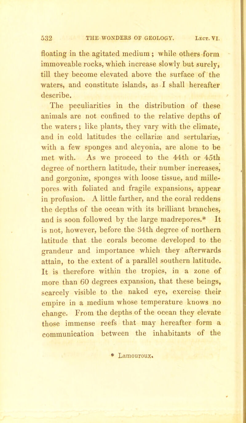 floating in the agitated medium; while others form immoveable rocks, which increase slowly but surely, till they become elevated above the surface of the waters, and constitute islands, as I shall hereafter describe. The peculiarities in the distribution of these animals are not confined to the relative depths of the waters; like plants, they vary with the climate, and in cold latitudes the cellariae and sertularise, with a few sponges and alcyonia, are alone to be met with. As we proceed to the 44th or 45th degree of northern latitude, their number increases, and gorgonias, sponges with loose tissue, and mille- pores with foliated and fragile expansions, appear in profusion. A little farther, and the coral reddens the depths of the ocean with its brilliant branches, and is soon followed by the large madrepores.* It is not, however, before the 34th degree of northern latitude that the corals become developed to the grandeur and importance which they afterwards attain, to the extent of a parallel southern latitude. It is therefore within the tropics, in a zone of more than 60 degrees expansion, that these beings, scarcely visible to the naked eye, exercise their empire in a medium whose temperature knows no change. From the depths of the ocean they elevate those immense reefs that may hereafter form a communication between the inhabitants of the * Lamouroux.
