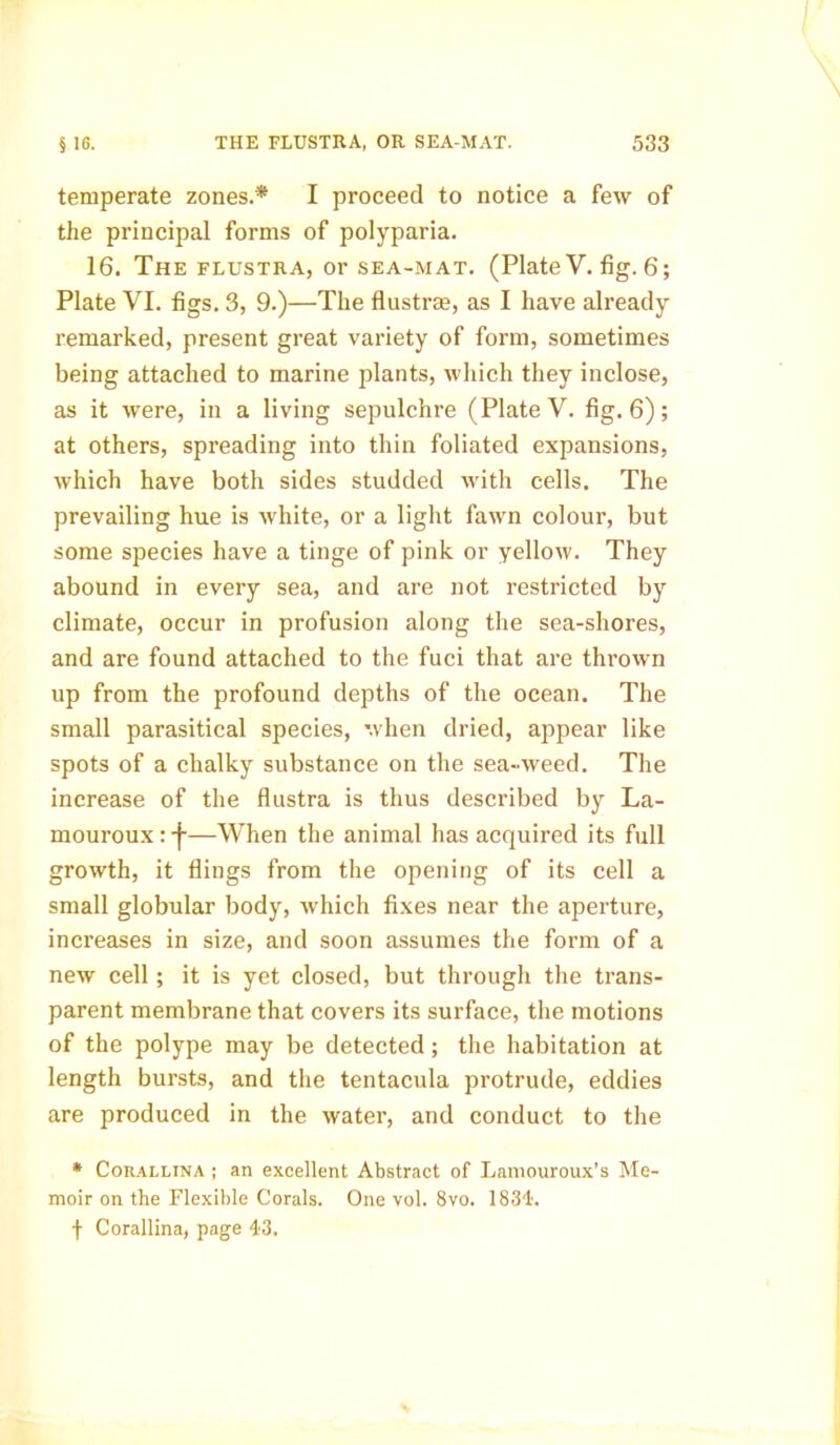 temperate zones.* I proceed to notice a few of the principal forms of polyparia. 16. The flustra, or sea-mat. (Plate V. fig. 6; Plate VI. figs. 3, 9.)—The flustrae, as I have already remarked, present great variety of form, sometimes being attached to marine plants, which they inclose, as it were, in a living sepulchre (Plate V. fig. 6); at others, spreading into thin foliated expansions, which have both sides studded with cells. The prevailing hue is white, or a light fawn colour, but some species have a tinge of pink or yellow. They abound in every sea, and are not restricted by climate, occur in profusion along the sea-shores, and are found attached to the fuci that are thrown up from the profound depths of the ocean. The small parasitical species, when dried, appear like spots of a chalky substance on the sea-weed. The increase of the flustra is thus described by La- mouroux:-j-—When the animal has acquired its full growth, it flings from the opening of its cell a small globular body, which fixes near the aperture, increases in size, and soon assumes the form of a new cell; it is yet closed, but through the trans- parent membrane that covers its surface, the motions of the polype may be detected; the habitation at length bursts, and the tentacula protrude, eddies are produced in the water, and conduct to the * Corallina ; an excellent Abstract of Lamouroux’s Me- moir on the Flexible Corals. One vol. 8vo. 1834'. f Corallina, page 43.
