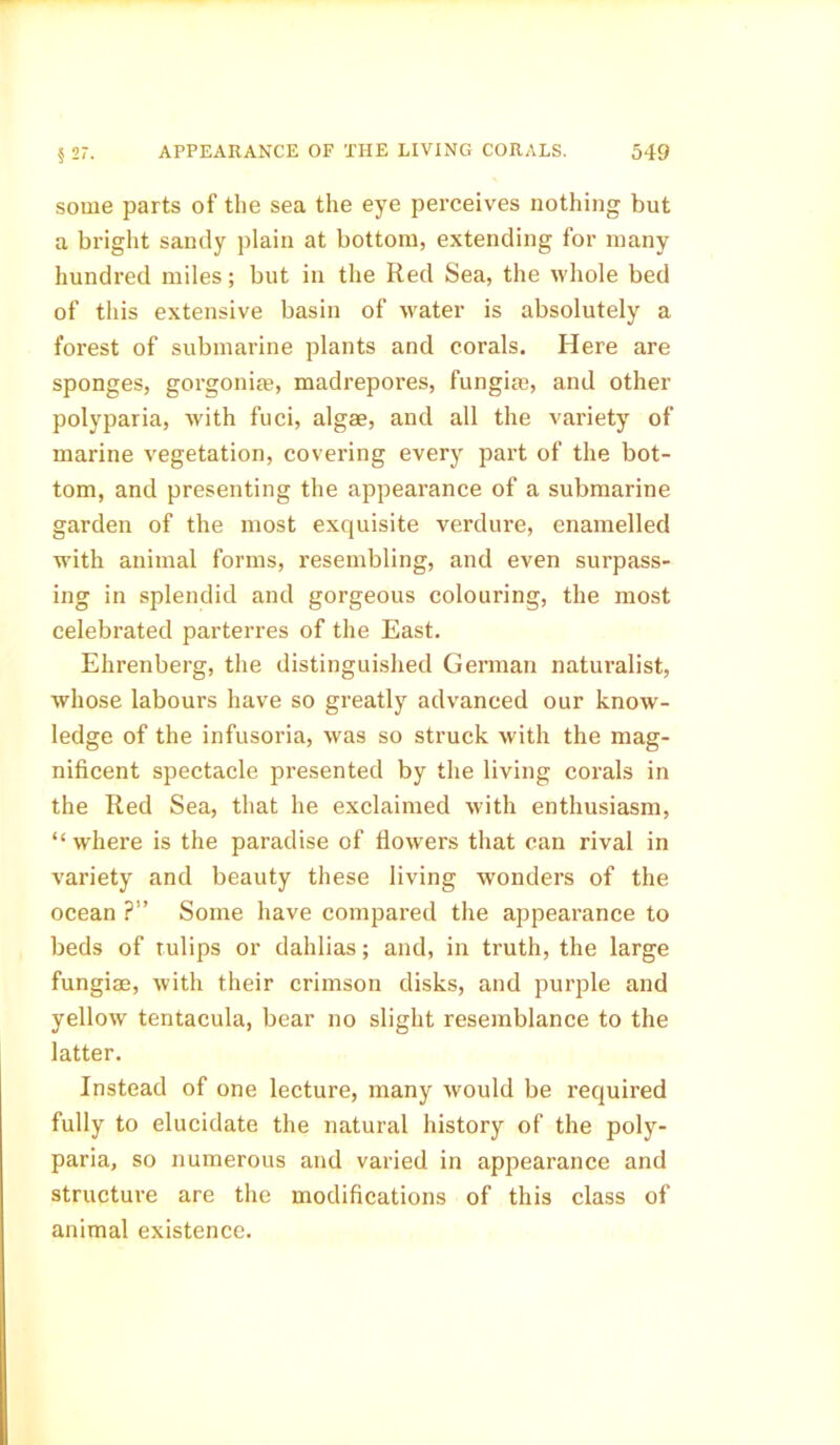 some parts of the sea the eye perceives nothing but a bright sandy plain at bottom, extending for many hundred miles; but in the Red Sea, the whole bed of this extensive basin of water is absolutely a forest of submarine plants and corals. Here are sponges, gorgonife, madrepores, fungim, and other polyparia, with fuci, algae, and all the variety of marine vegetation, covering every part of the bot- tom, and presenting the appearance of a submarine garden of the most exquisite verdure, enamelled with animal forms, resembling, and even surpass- ing in splendid and gorgeous colouring, the most celebrated parterres of the East. Ehrenberg, the distinguished German naturalist, whose labours have so greatly advanced our know- ledge of the infusoria, was so struck with the mag- nificent spectacle presented by the living corals in the Red Sea, that he exclaimed with enthusiasm, “ where is the paradise of flowers that can rival in variety and beauty these living wonders of the ocean ?” Some have compared the appearance to beds of tulips or dahlias; and, in truth, the large fungiae, with their crimson disks, and purple and yellow tentacula, bear no slight resemblance to the latter. Instead of one lecture, many would be required fully to elucidate the natural history of the poly- paria, so numerous and varied in appearance and structure are the modifications of this class of animal existence.