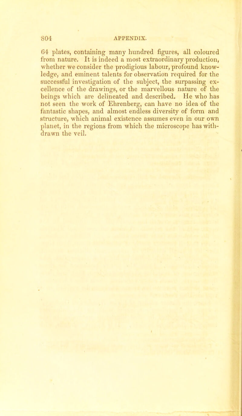 G4 plates, containing many hundred figures, all coloured from nature. It is indeed a most extraordinary production, whether we consider the prodigious labour, profound know- ledge, and eminent talents for observation required for the successful investigation of the subject, the surpassing ex- cellence of the drawings, or the marvellous nature of the beings which are delineated and described. He who has not seen the work of Ehrenberg, can have no idea of the fantastic shapes, and almost endless diversity of form and structure, which animal existence assumes even in our own planet, in the regions from which the microscope has with- drawn the veil.