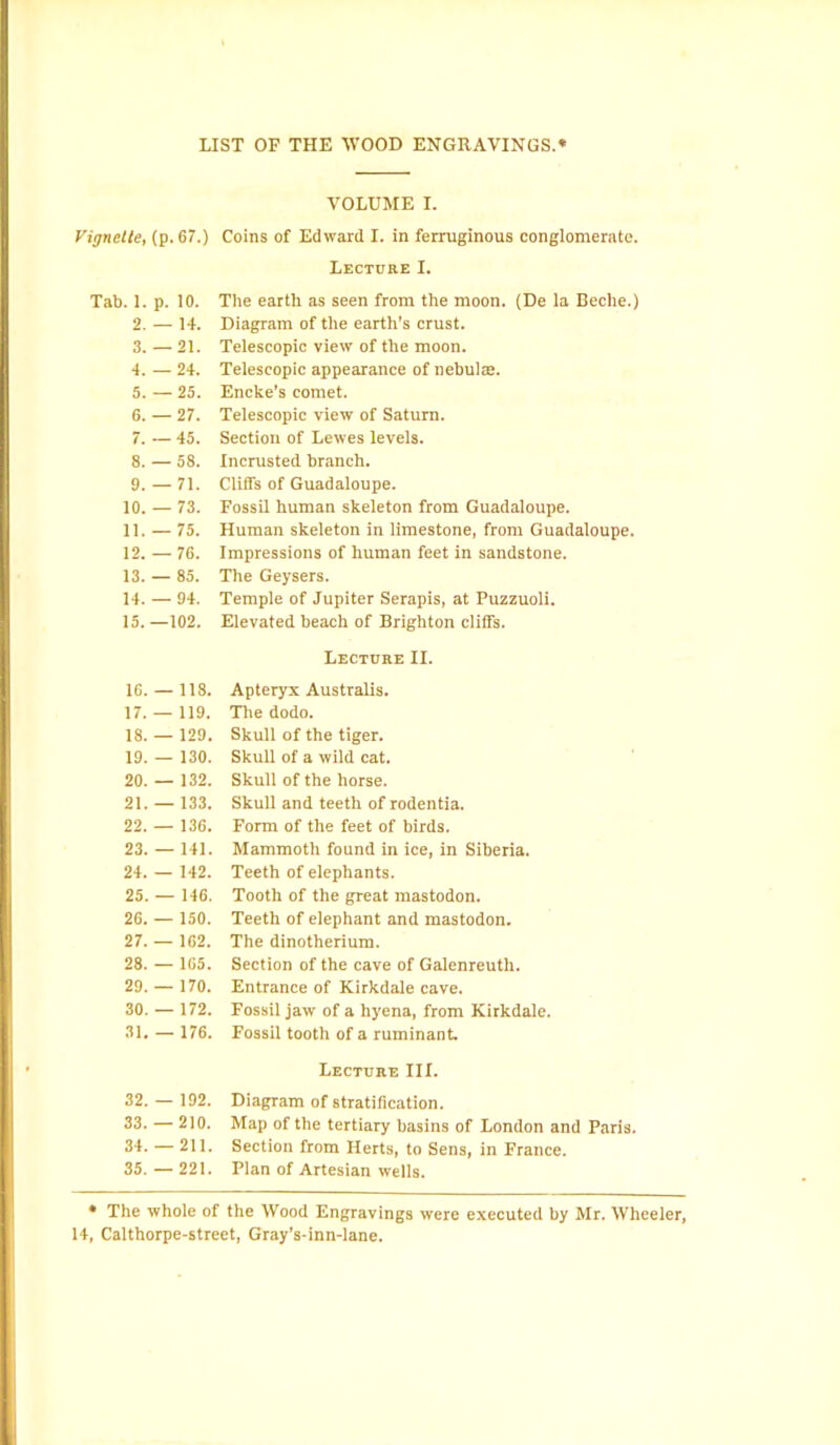 Vignette, (p. 67.) Tab. 1. p. 10. 2. — 14. 3. — 21. 4. — 24. 5. —25. 6. — 27. 7. — 45. 8. — 58. 9. — 71. 10. — 73. 11. — 75. 12. — 76. 13. — 85. 14. — 94. 15. —102. 16. — 118. 17. — 119. 18. — 129. 19. — 130. 20. — 132. 21. —133. 22. — 136. 23. — 141. 24. — 142. 25. — 146. 26. — 150. 27. — 162. 28. — 165. 29. — 170. 30. — 172. 31. — 176. 32. — 192. 33. — 210. 34. — 211. 35. — 221. VOLUME I. Coins of Edward I. in ferruginous conglomerate. Lecture I. The earth as seen from the moon. (De la Beclie.) Diagram of the earth’s crust. Telescopic view of the moon. Telescopic appearance of nebulae. Encke's comet. Telescopic view of Saturn. Section of Lewes levels. Incrusted branch. Cliffs of Guadaloupe. Fossil human skeleton from Guadaloupe. Human skeleton in limestone, from Guadaloupe. Impressions of human feet in sandstone. The Geysers. Temple of Jupiter Serapis, at Puzzuoli. Elevated beach of Brighton cliffs. Lecture II. Apteryx Australis. The dodo. Skull of the tiger. Skull of a wild cat. Skull of the horse. Skull and teeth of rodentia. Form of the feet of birds. Mammoth found in ice, in Siberia. Teeth of elephants. Tooth of the great mastodon. Teeth of elephant and mastodon. The dinotherium. Section of the cave of Galenreuth. Entrance of Kirkdale cave. Fossil jaw of a hyena, from Kirkdale. Fossil tooth of a ruminant. Lecture III. Diagram of stratification. Map of the tertiary basins of London and Paris. Section from Herts, to Sens, in France. Plan of Artesian wells. * The whole of the Wood Engravings were executed by Mr. Wheeler, 14, Calthorpe-street, Gray’s-inn-lane.