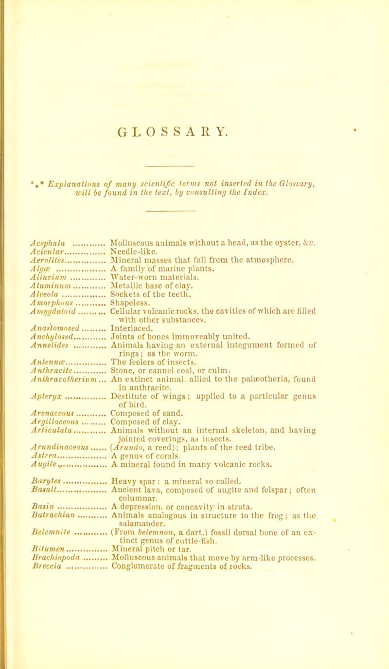 GLOSSARY. Explanations of many scientific terms not inserted in the Glossary, will be found in the text, by consulting the Index. Acephala Molluscous animals without a head, as the oyster, &c. Acicular Needle-like. Aerolites Mineral masses that fall from the atmosphere. Algce A family of marine plants. Alluvium Water-worn materials. Aluminum Metallic base of clay. Alveola Sockets of the teeth. Amorphous Shapeless. Amygdaloid Cellular volcanic rocks, the cavities of which are filled with other substances. Anastomosed Interlaced. Anchylosed Joints of bones immoveably united. Annelides Animals having an external integument formed of rings ; as the worm. Antenna? The feelers of insects. Anthracite Stone, or cannel coal, or culm. Anlhracotherium... An extinct animal, allied to the palceotheria, found in anthracite. Apteryx Destitute of wings; applied to a particular genus of bird. Arenaceous Composed of sand. Argillaceous Composed of clay. Articulata Animals without an internal skeleton, and having jointed coverings, as insects. Arundinaceous (Arundo, a reed); plants of the reed tribe. Astrea A genus of corals. Augiiev A mineral found in many volcanic rocks. Barytes Heavy spar : a mineral so called. Basalt Ancient lava, composed of augite and felspar; often columnar. Basin A depression, or concavity in strata. Balrachian Animals analogous in structure to the frog; as the salamander. Bclemnite (From belemnon, a dart,) fossil dorsal bone of an ex- tinct genus of cuttle-fiah. Bitumen Mineral pitch or tar. Brachiopoda Molluscous animals that move by arm-like processes. Breccia Conglomerate of fragments of rocks.