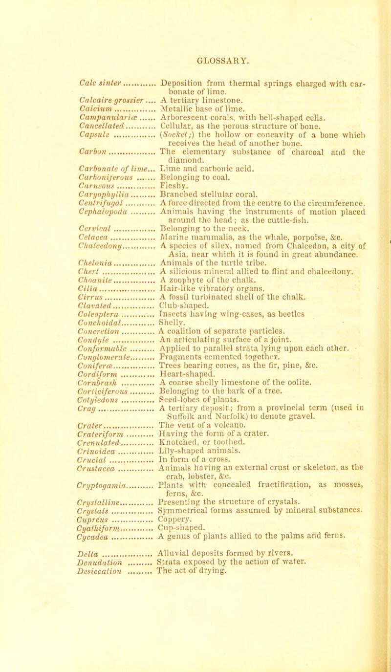 Calc sinter Deposition from thermal springs charged with car- bonate of lime. Calcaire grossier.... A tertiary limestone. Calcium Metallic base of lime. CampanularicB Arborescent corals, with bell-shaped cells. Cancellated Cellular, as the porous structure of bone. Capsule {Socket;) the hollow or concavity of a bone which receives the head of another bone. Carbon The elementary substance of charcoal and the diamond. Carbonate of lime... Lime and carbonic acid. Carboniferous Belonging to coal. Carneous Fleshy. Caryophyllia Branched stellular coral. Centrifugal A force directed from the centre to the circumference. Cephalopoda Animals having the instruments of motion placed around the head ; as the cuttle-fish. Cervical Belonging to the neck. Cetacea Marine mammalia, as the whale, porpoise, &c. Chalcedony A species of silex, named from Chalcedon, a city of Asia, near which it is found in great abundance. Chelonia Animals of the turtle tribe. Chert A silicious mineral allied to flint and chalcedony. Choanite A zoophyte of the chalk. Cilia Hair-like vibratory organs. Cirrus A fossil turbinated shell of the chalk. Clavaled Club-shaped. Coleoptera Insects having wing-cases, as beetles Conchoidal Shelly. Concretion A coalition of separate particles. Condyle An articulating surface of a joint. Conformable Applied to parallel strata lying upon each other. Conglomerate Fragments cemented together. ConifercB Trees bearing cones, as the fir, pine, &c. Cordiform Heart-shaped. Cornbrash A coarse shelly limestone of the oolite. Corticiferous Belonging to the bark of a tree. Cotyledons Seed-lobes of plants. Crag A tertiary deposit; from a provincial term (used in Suflblk and Norfolk) to denote gravel. Crater The vent of a volcano. Crateriform Having the form of a crater. Crenulated Knotclied, or toothed. Crinoidca Lily-shaped animals. Crucial In form of a cross. Crustacea Animals having an external crust or skeleton, as the crab, lobster, &e. Cryptogamia Plants with concealed fructification, as mosses, ferns, &c. Crystalline Presenting the structure of crystals. Crystals Symmetrical forms assumed by mineral substances. Cupreus Coppery. Cyathiform Cup-shaped. Cycadea A genus of plants allied to the palms and ferns. Delta Alluvial deposits formed by rivers. Denudation Strata exposed by the action of water. Desiccation The act of drying.