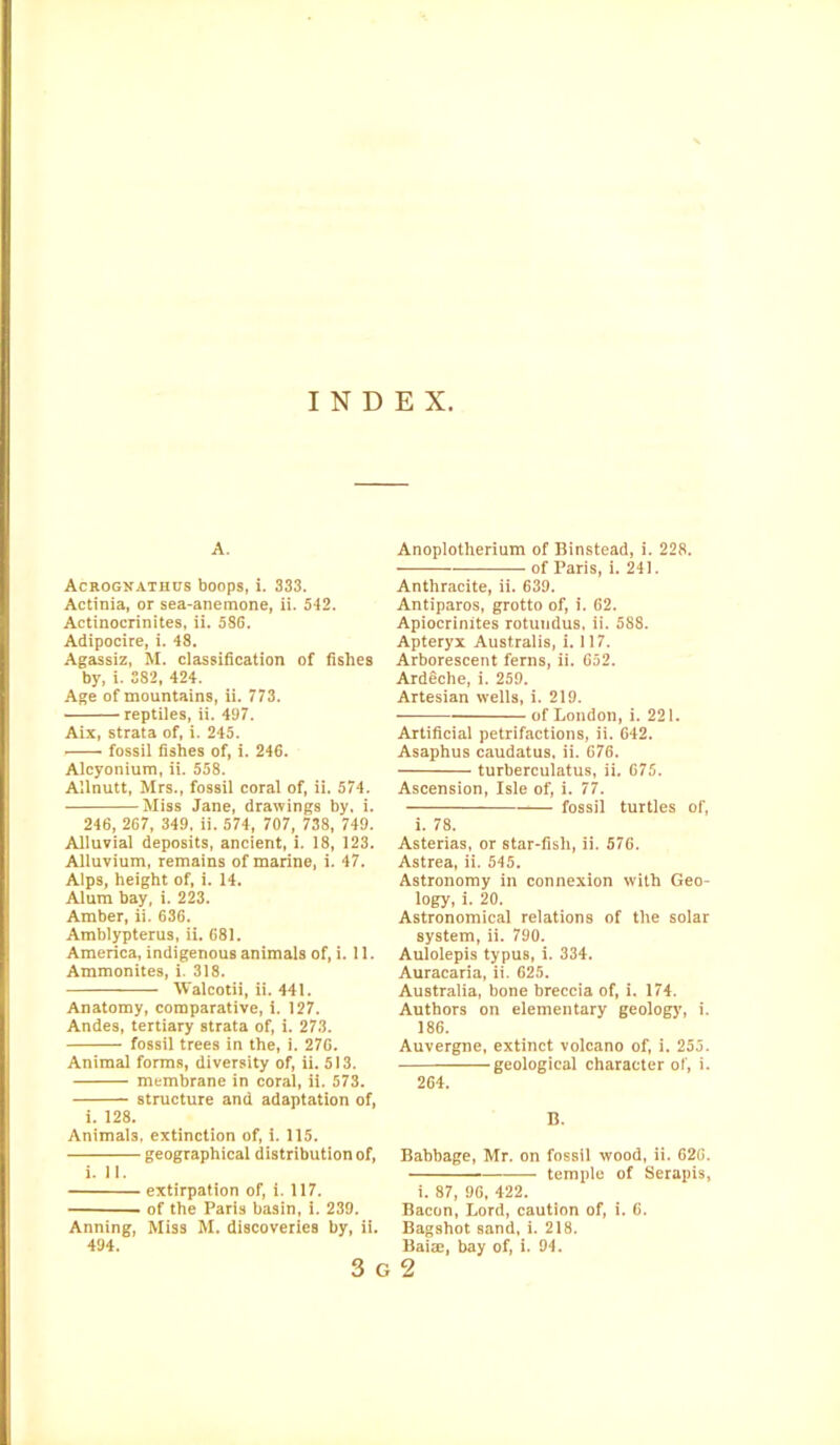 INDEX. A. Acrognathus boops, i. 333. Actinia, or sea-anemone, ii. 542. Actinocrinites, ii. 58G. Adipocire, i. 48. Agassiz, M. classification of fishes by, i. 582, 424. Age of mountains, ii. 773. reptiles, ii. 497. Aix, strata of, i. 245. fossil fishes of, i. 246. Alcyonium, ii. 558. Allnutt, Mrs., fossil coral of, ii. 574. Miss Jane, drawings by, i. 246, 267, 349, ii. 574, 707, 738, 749. Alluvial deposits, ancient, i. 18, 123. Alluvium, remains of marine, i. 47. Alps, height of, i. 14. Alum bay, i. 223. Amber, ii. 636. Amblypterus, ii. 681. America, indigenous animals of, i. 11. Ammonites, i. 318. Valcotii, ii. 441. Anatomy, comparative, i. 127. Andes, tertiary strata of, i. 273. fossil trees in the, i. 276. Animal forms, diversity of, ii. 513. membrane in coral, ii. 573. structure and adaptation of, i. 128. Animals, extinction of, i. 115. geographical distribution of, i. 11. extirpation of, i. 117. of the Paris basin, i. 239. Anning, Miss M. discoveries by, ii. 494. Anoplotherium of Binstead, i. 228. of Paris, i. 241. Anthracite, ii. 639. Antiparos, grotto of, i. 62. Apiocrinites rotundus, ii. 588. Apteryx Australis, i. 117. Arborescent ferns, ii. 652. Ardeclie, i. 259. Artesian wells, i. 219. of London, i. 221. Artificial petrifactions, ii. 642. Asaphus caudatus. ii. 676. turberculatus, ii. 675. Ascension, Isle of, i. 77. fossil turtles of, i. 78. Asterias, or star-fish, ii. 576. Astrea, ii. 545. Astronomy in connexion with Geo- logy, i. 20. Astronomical relations of the solar system, ii. 790. Aulolepis typus, i. 334. Auracaria, ii. 625. Australia, bone breccia of, i. 174. Authors on elementary geology, i. 186. Auvergne, extinct volcano of, i. 255. geological character of, i. 264. B. Babbage, Mr. on fossil wood, ii. 620. temple of Serapis, i. 87, 96, 422. Bacon, Lord, caution of, i. 6. Bagshot sand, i. 218. Bairn, bay of, i. 94. 3 g 2