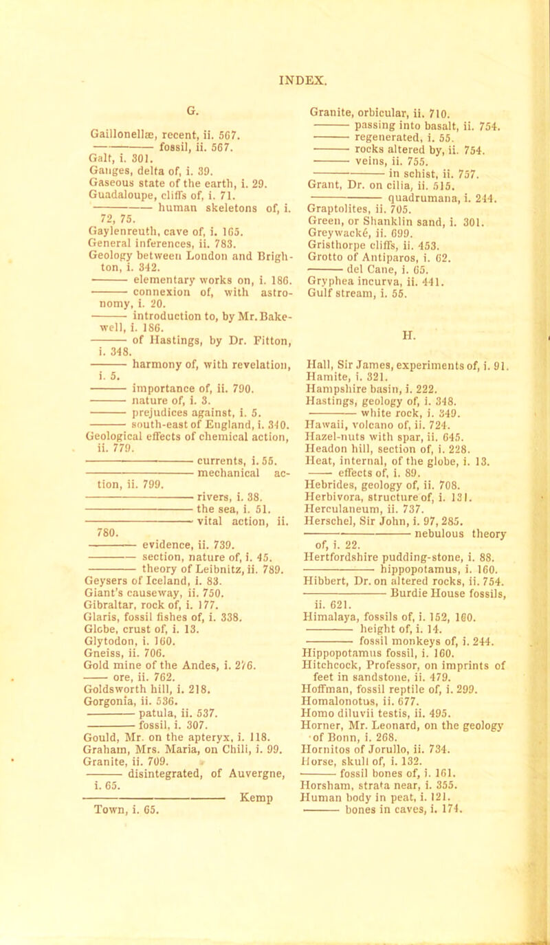 G. Gaillonellre, recent, ii. 567. fossil, ii. 5G7. Galt, i. 301. Ganges, delta of, i. 39. Gaseous state of the earth, i. 29. Guadaloupe, cliffs of, i. 71. human skeletons of, i. 72, 75. Gaylenreuth, cave of, i. 1G5. General inferences, ii. 783. Geology between London and Brigh- ton, i. 342. elementary works on, i. 18G. connexion of, with astro- nomy, i. 20. • introduction to, by Mr. Bake- well, i. 1S6. of Hastings, by Dr. Fitton, i. 348. harmony of, with revelation, i. 5. importance of, ii. 790. nature of, i. 3. prejudices against, i. 5. south-east of England, i. 310. Geological effects of chemical action, ii. 779. currents, i. 55. mechanical ac- tion, ii. 799. rivers, i. 38. the sea, i. 51. vital action, ii. 780. evidence, ii. 739. section, nature of, i. 45. theory of Leibnitz, ii. 789. Geysers of Iceland, i. 83. Giant’s causeway, ii. 750. Gibraltar, rock of, i. 177. Claris, fossil fishes of, i. 338. Glebe, crust of, i. 13. Glytodon, i. 100. Gneiss, ii. 70G. Gold mine of the Andes, i. 276. ore, ii. 762. Goldsworth hill, i. 218. Gorgonia, ii. 536. patula, ii. 537. fossil, i. 307. Gould, Mr. on the apteryx, i. 118. Graham, Mrs. Maria, on Chili, i. 99. Granite, ii. 709. disintegrated, of Auvergne, i. 65. Kemp Granite, orbicular, ii. 710. passing into basalt, ii. 754. regenerated, i. 55. rocks altered by, ii. 754. veins, ii. 755. in schist, ii. 757. Grant, Dr. on cilia, ii. 515. quadrumana, i. 244. Graptolites, ii. 705. Green, or Shanklin sand, i. 301. GreywackO, ii. 699. Gristhorpe cliffs, ii. 453. Grotto of Antiparos, i. 62. del Cane, 1. 65. Gryphea incurva, ii. 441. Gulf stream, i. 55. H. Hall, Sir James, experiments of, i. 91. Hamite, i. 321. Hampshire basin, i. 222. Hastings, geology of, i. 348. white rock, i. 349. Hawaii, volcano of, ii. 724. Hazel-nuts with spar, ii. 645. Headon hill, section of, i. 228. Heat, internal, of the globe, i. 13. effects of, i. 89. Hebrides, geology of, ii. 708. Herbivora, structure of, i. 131. Herculaneum, ii. 737. Herschel, Sir John, i. 97,285. — nebulous theory of, i. 22. Hertfordshire pudding-stone, i. 88. • hippopotamus, i. 160. Hibbert, Dr. on altered rocks, ii. 754. Burdie House fossils, ii. 621. Himalaya, fossils of, i. 152, 160. height of, i. 14. fossil monkeys of, i. 244. Hippopotamus fossil, i. 160. Hitchcock, Professor, on imprints of feet in sandstone, ii. 479. Hoffman, fossil reptile of, i. 299. Homalonotus, ii. 677. Homo diluvii testis, ii. 495. Horner, Mr. Leonard, on the geology of Bonn, i. 268. Hornitos of Jorullo, ii. 734. Horse, skull of, i. 132. fossil bones of, i. 161. Horsham, strata near, i. 355. Human body in peat, i. 121. • bones in caves, i. 174. Town, i. 65.