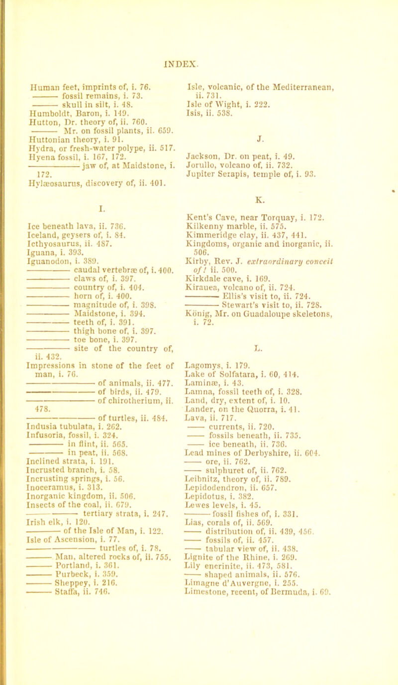 Human feet, imprints of, i. 76. fossil remains, i. 73. skull in silt, i. IS. Humboldt, Baron, i. 119. Hutton, Dr. theory of, ii. 760. Mr. on fossil plants, ii. 659. Huttonian theory, i. 91. Hydra, or fresh-water polype, ii. 517. Hyena fossil, i. 167, 172. jaw of, at Maidstone, i. 172. Hvlacosaurus, discovery of, ii. 401. I. Ice beneath lava, ii. 736. Iceland, geysers of, i. 84. Icthyosaurus, ii. 487. Iguana, 1. 393. Iguanodon, i. 389. caudal vertebras of, i. 400. claws of, i. 397. country of, i. 404. horn of, i. 400. magnitude of, i. 398. Maidstone, i. 394. teeth of, i. 391. thigh bone of, i. 397. toe bone, i. 397. site of the country of, ii. 432. Impressions in stone of the feet of man, i. 76. of animals, ii. 477. of birds, ii. 479. of chirotherium, ii. 478. of turtles, ii. 484. Indusia tubulata, i. 262. Infusoria, fossil, i. 324. in flint, ii. 565. in peat, ii. 568. Inclined strata, i. 191. Incrusted branch, i. 58. Incrusting springs, i. 56. Inoceramus, i. 313. Inorganic kingdom, ii. 506. Insects of the coal, ii. 679. tertiary strata, 1. 247. Irish elk, i. 120. of the Isle of Man, i. 122. Isle of Ascension, i. 77. turtles of, i. 78. Man, altered rocks of, ii. 755. Portland, i. 361. Purbeck, i. 359. Sheppey, i. 216. Staffa, ii. 746. Isle, volcanic, of the Mediterranean, ii. 731. Isle of Wight, i. 222. Isis, ii. 538. J. Jackson, Dr. on peat, i. 49. Jorullo, volcano of, ii. 732. Jupiter Serapis, temple of, i. 93. K. Kent’s Cave, near Torquay, i. 172. Kilkenny marble, ii. 575. Kimmeridge clay, ii. 437, 441. Kingdoms, organic and inorganic, ii. 506. Kirby, Rev. J. extraordinary conceit of! ii. 500. Ivirkdale cave, i. 169. Kirauea, volcano of, ii. 724. Ellis’s visit to, ii. 724. Stewart’s visit to, ii. 728. Konig, Mr. on Guadaloupe skeletons, i. 72. E. Lagomys, i. 179. Lake of Solfatara, i. 60, 414. Laminae, i. 43. Lamna, fossil teeth of, i. 328. Land, dry, extent of, i. 10. Lander, on the Quorra, i. 41. Lava, ii. 717. currents, ii. 720. fossils beneath, ii. 735. ice beneath, ii. 736. Lead mines of Derbyshire, ii. 604. -—— ore, ii. 762. • sulphuret of, ii. 762. Leibnitz, theory of, ii. 789. Lepidodendron, ii. 657. Lepidotus, i. 382. Lewes levels, i. 45. fossil fishes of, i. 331. Lias, corals of, ii. 569. distribution of, ii. 439, 456. fossils of, ii. 457. tabular view of, ii. 438. Lignite of the Rhine, i. 269. Lily encrinite, ii. 473, 581. shaped animals, ii. 576. Limagne d’Auvergne, i. 255. Limestone, recent, of Bermuda, i. 69.