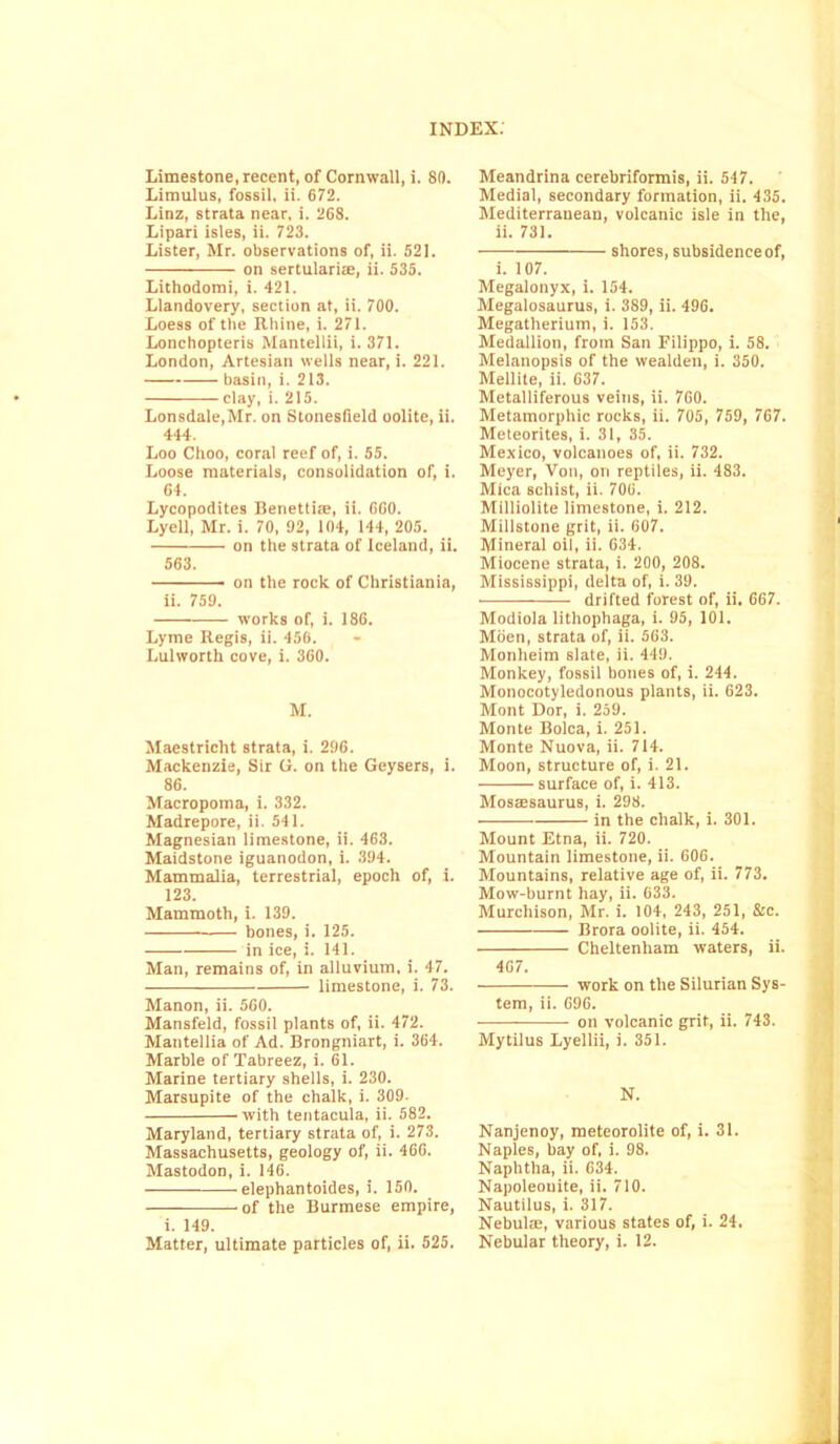 Limestone, recent, of Cornwall, i. 80. Limulus, fossil, ii. 672. Linz, strata near. i. 268. Lipari isles, ii. 723. Lister, Mr. observations of, ii. 521. on sertularite, ii. 535. Lithodomi, i. 421. Llandovery, section at, ii. 700. Loess of the Rhine, i. 271. Lonchopteris Mantellii, i. 371. London, Artesian wells near, i. 221. basin, i. 213. clay, i. 215. Lonsdale,Mr. on Stonesfield oolite, ii. 444. Loo Choo, coral reef of, i. 55. Loose materials, consolidation of, i. 64. Lycopodites Beriettite, ii. 600. Lyell, Mr. i. 70, 92, 104, 144, 205. on the strata of Iceland, ii. 563. on the rock of Christiania, ii. 759. works of, i. 186. Lyme Regis, ii. 456. Lulworth cove, i. 360. M. Maestricht strata, i. 296. Mackenzie, Sir G. on the Geysers, i. 86. Macropoma, i. 332. Madrepore, ii. 541. Magnesian limestone, ii. 463. Maidstone iguanodon, i. 394. Mammalia, terrestrial, epoch of, i. 123. Mammoth, i. 139. bones, i. 125. in ice, i. 141. Man, remains of, in alluvium, i. 47. limestone, i. 73. Manon, ii. 560. Mansfeld, fossil plants of, ii. 472. Mantellia of Ad. Brongniart, i. 364. Marble of Tabreez, i. 61. Marine tertiary shells, i. 230. Marsupite of the chalk, i. 309- with tentacula, ii. 582. Maryland, tertiary strata of, i. 273. Massachusetts, geology of, ii. 466. Mastodon, i. 146. elephantoides, i. 150. of the Burmese empire, i. 149. Meandrina cerebriformis, ii. 547. Medial, secondary formation, ii. 435. Mediterranean, volcanic isle in the, ii. 731. shores, subsidence of, i. 107. Megalonyx, i. 154. Megalosaurus, i. 389, ii. 496. Megatherium, i. 153. Medallion, from San Filippo, i. 58. Melanopsis of the wealden, i. 350. Mellite, ii. 637. Metalliferous veins, ii. 760. Metamorphic rocks, ii. 705, 759, 767. Meteorites, i. 31, 35. Mexico, volcanoes of, ii. 732. Meyer, Von, on reptiles, ii. 483. Mica schist, ii. 706. Milliolite limestone, i. 212. Millstone grit, ii. 607. Mineral oil, ii. 634. Miocene strata, i. 200, 208. Mississippi, delta of, i. 39. drifted forest of, ii. 667. Modiola lithophaga, i. 95, 101. Moen, strata of, ii. 563. Monlieim slate, ii. 449. Monkey, fossil bones of, i. 244. Monocotyledonous plants, ii. 623. Mont Dor, i. 259. Monte Bolca, i. 251. Monte Nuova, ii. 714. Moon, structure of, i. 21. — surface of, i. 413. Mosaesaurus, i. 298. ■ in the chalk, i. 301. Mount Etna, ii. 720. Mountain limestone, ii. 606. Mountains, relative age of, ii. 773. Mow-burnt hay, ii. 633. Murchison, Mr. i. 104, 243, 251, Sic. Brora oolite, ii. 454. Cheltenham waters, ii. 407. work on the Silurian Sys- tem, ii. 696. on volcanic grit, ii. 743. Mytilus Lyellii, i. 351. N. Nanjenoy, meteorolite of, i. 31. Naples, bay of, i. 98. Naphtha, ii. 634. Napoleouite, ii. 710. Nautilus, i. 317. Nebulae, various states of, i. 24.
