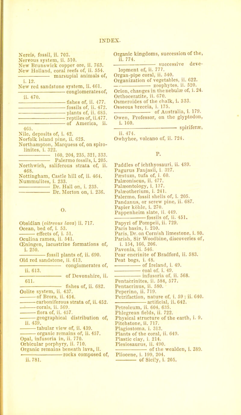 Nereis, fossil, ii. 703. Nervous system, ii. 510. New Brunswick copper ore, ii. 763. New Holland, coral reefs of, ii. 554. marsupial animals of, i. 12. New red sandstone system, ii. 461. conglomerates of, ii. 470. fishes of, ii. 477. fossils of, ii. 472. plants of, ii. 685. reptiles of, ii.477. of America, ii. 4C5. Nile, deposits of, i. 42. Norfolk island pine, ii. 625. Northampton, Marquess of, on spiro- linites, i. 322. 160,204,235,321,333. Palermo fossils, i. 205. Northwich, saliferous strata of, ii. 468. Nottingham, Castle hill of, ii. 464. Nummulites, i. 233. Dr. Hall on, i. 235. Dr. Morton on, i. 236. O. Obsidian (vitreous lava) ii. 717. Ocean, bed of, i. 53. effects of, i. 51. Oculina ramea, ii. 541. CEningen, lacustrine formations of, i. 250. fossil plants of, ii. 690. Old red sandstone, ii. 613. conglomerates of, ii. 613. of Devonshire, ii. 611. fishes of, ii. 682. Oolite system, ii. 437. of Brora, ii. 454. carboniferous strata of, ii. 452. — corals, ii. 569. flora of, ii. 457. geographical distribution of, ii. 439. tabular view of, ii. 439. organic remains of, ii. 457. Opal, infusoria in, ii. 770. Orbicular porphyry, ii. 710. Organic remains beneath lava, ii. rocks composed of, Organic kingdoms, succession of the, ii. 774. successive deve- lopment of, ii. 777. Organ-pipe coral, ii. 540. Organization of vegetables, ii. 622. zoophytes, ii. 520. Orion, changes in thetiebulse of, i. 24. Orthoceratite, ii. 670. Osmeroides of the chalk, i. 333. Osseous breccia, i. 175. of Australia, i. 179. Owen, Professor, on the glyptodon, i. 160. — — spiriferte, ii. 474. Owhyhee, volcano of, ii. 724. P. Paddles of ichthyosauri, ii. 4S9. Pagurus Faujasii, i. 327. Passtum, tufa of, i. 60. Palmoniscus, ii. 477. Palaeontology, i. 137. Palaeotherium, i. 241. Palermo, fossil shells of, i. 205. Pandanus, or screw pine, ii. 687. Papier kolile, i. 270. Pappenheim slate, ii. 449. fossils of, ii. 451. Papyri of Pompeii, ii. 729. Paris basin, i. 210. Paris, Dr. on Cornish limestone, i. 80. Parish, Sir Woodbine, discoveries of, i. 154, 166, 206. Pavonia, ii. 546. Pear encrinite of Bradford, ii. 583. Peat bogs, i. 48. of Ireland, i. 49. coal of, i. 49. infusoria of, ii. 568. Pentacrinites, ii. 584, 577. Pentacrinus, ii. 580. Peperino, ii. 719. Petrifaction, nature of, i. 59 ; ii. 640. artificial, ii. 642. Petroleum, ii. 604, 635. Phlegrean fields, ii. 722. Physical structure of the earth, i. 9. Pitchstone, ii. 717. Piagiostoma. i. 313. Plants of the coral, ii. 649. Plastic clay, i. 214. Plesiosaurus, ii. 490. of the wealden, i. 389. Pliocene, i. 199, 204.