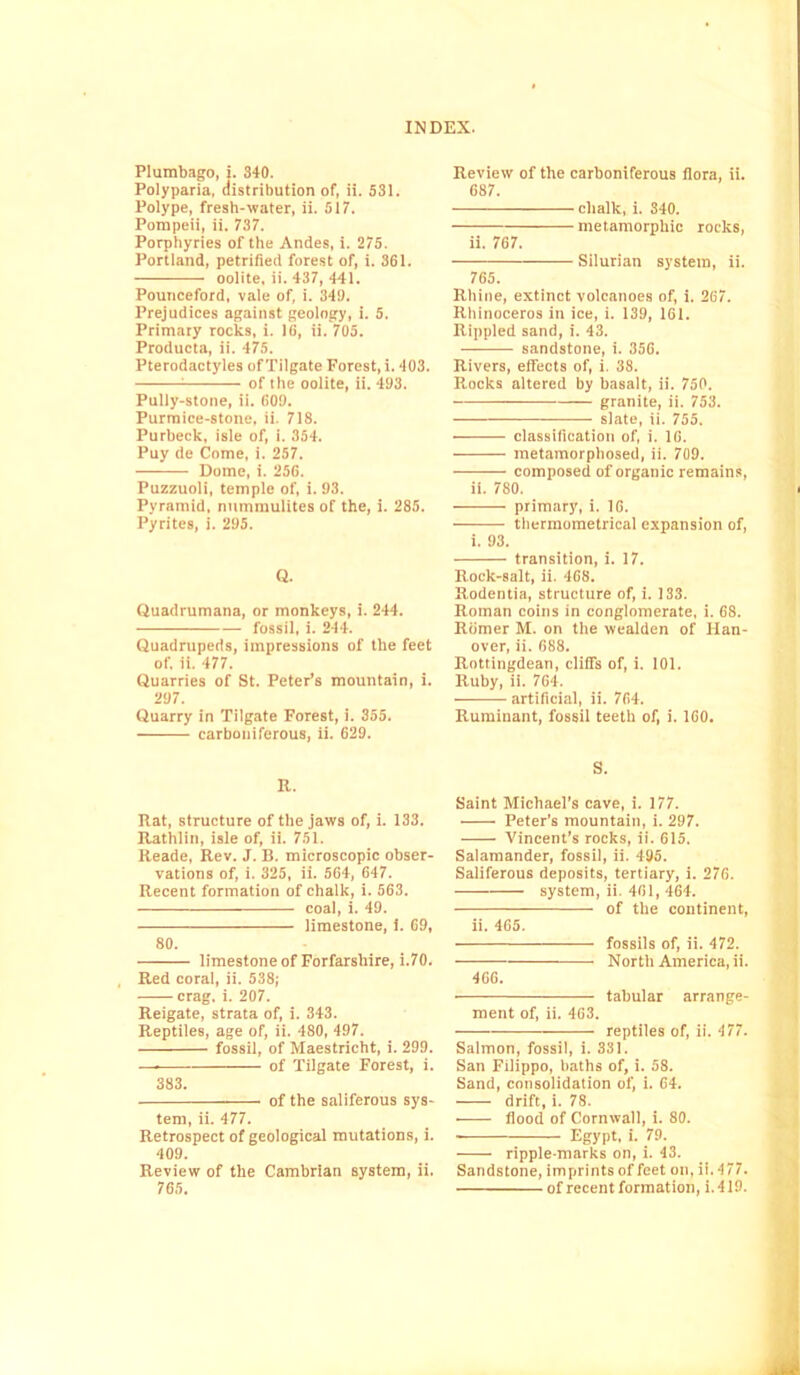 Plumbago, i. 840. Polyparia, distribution of, ii. 531. Polype, fresh-water, ii. 517. Pompeii, ii. 737. Porphyries of the Andes, i. 275. Portland, petrified forest of, i. 361. oolite, ii. 437, 441. Pounceford, vale of, i. 349. Prejudices against geology, i. 5. Primary rocks, i. 16, ii. 705. Producta, ii. 475. Pterodactyles of Tilgate Forest, i. 403. 1 of the oolite, ii. 493. Pully-stone, ii. 609. Purmice-stone, ii. 718. Purbeck, isle of, i. 354. Puy de Come, i. 257. Dome, i. 256. Puzzuoli, temple of, i. 93. Pyramid, nummulites of the, i. 285. Pyrites, i. 295. Q. Quadrumana, or monkeys, i. 244. ——— fossil, i. 244. Quadrupeds, impressions of the feet of. ii. 477. Quarries of St. Peter’s mountain, i. 297. Quarry in Tilgate Forest, i. 355. carboniferous, ii. 629. R. Rat, structure of the jaws of, i. 133. Rathlin, isle of, ii. 751. Reade, Rev. J. B. microscopic obser- vations of, i. 325, ii. 564, 647. Recent formation of chalk, i. 563. coal, i. 49. limestone, i. 69, 80. limestone of Forfarshire, i.70. Red coral, ii. 538; ■ crag. i. 207. Reigate, strata of, i. 343. Reptiles, age of, ii. 480, 497. fossil, of Maestricht, i. 299. — of Tilgate Forest, i. 383. of the saliferous sys- tem, ii. 477. Retrospect of geological mutations, i. 409. Review of the Cambrian system, ii. 765. Review of the carboniferous flora, ii. 687. chalk, i. 340. metamorphic rocks, ii. 767. Silurian system, ii. 765. Rhine, extinct volcanoes of, i. 267. Rhinoceros in ice, i. 139, 161. Rippled sand, i. 43. sandstone, i. 356. Rivers, effects of, i. 38. Rocks altered by basalt, ii. 750. granite, ii. 753. slate, ii. 755. classification of, i. 16. metamorphosed, ii. 709. ■ — composed of organic remains, ii. 780. primary, i. 16. thermometrical expansion of, i. 93. transition, i. 17. Rock-salt, ii. 468. Rodentia, structure of, i. 133. Roman coins in conglomerate, i. 68. Romer M. on the wealden of Han- over, ii. 688. Rottingdean, cliffs of, i. 101. Ruby, ii. 764. artificial, ii. 764. Ruminant, fossil teeth of, i. 160. S. Saint Michael’s cave, i. 177. Peter’s mountain, i. 297. Vincent’s rocks, ii. 615. Salamander, fossil, ii. 495. Saliferous deposits, tertiary, i. 276. system, ii. 401, 464. of the continent, ii. 465. fossils of, ii. 472. North America, ii. 466. tabular arrange- ment of, ii. 463. reptiles of, ii. 477. Salmon, fossil, i. 331. San Filippo, baths of, i. 58. Sand, consolidation of, i. 64. drift, i. 78. flood of Cornwall, i. 80. Egypt, i. ST- ripple-marks on, i. 43. Sandstone, imprints of feet on, ii. 477. of recent formation, i. 419.