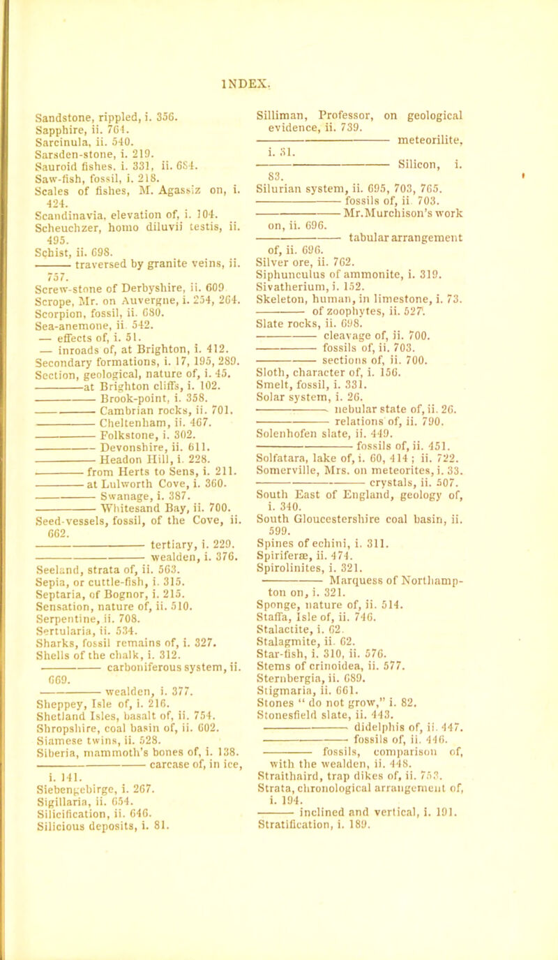 Sandstone, rippled, i. 356. Sapphire, ii. 764. Sarcinula, ii. 540. Sarsden-stone, i. 219. Sauroid fishes, i. 331, ii. 6S4. Saw-fish, fossil, i. 218. Scales of fishes, M. Agassiz on, i. 424. Scandinavia, elevation of, i. 104. Scheuchzer, homo diluvii testis, ii. 495. Schist, ii. 698. traversed by granite veins, ii. 757. Screw-stone of Derbyshire, ii. 609 Scrope, Mr. on Auvergne, i. 254, 264. Scorpion, fossil, ii. 680. Sea-anemone, ii 542. — effects of, i. 51. — inroads of, at Brighton, i. 412. Secondary formations, i. 17, 195, 289. Section, geological, nature of, i. 45. at Brighton cliffs, i. 102. Brook-point, i. 358. Cambrian rocks, ii. 701. Cheltenham, ii. 467. Folkstone, i. 302. Devonshire, ii. 611. Headon Hill, i. 228. from Herts to Sens, i. 211. at Lulworth Cove, i. 360. Swanage, i. 387. Whitesand Bay, ii. 700. Seed-vessels, fossil, of the Cove, ii. 662. tertiary, i. 229. wealden, i. 376. Seeland, strata of, ii. 563. Sepia, or cuttle-fish, i. 315. Septaria, of Bognor, i. 215. Sensation, nature of, ii. 510. Serpentine, ii. 708. Sertularia, ii. 534. Sharks, fossil remains of, i. 327. Shells of the chalk, i. 312. carboniferous system, ii. 669. wealden, i. 377. Sheppey, Isle of, i. 216. Shetland Isles, basalt of, ii. 754. Shropshire, coal basin of, ii. 602. Siamese twins, ii. 528. Siberia, mammoth’s bones of, i. 138. carcase of, in ice, i. 141. Siebengebirge, i. 267. Sigillaria, ii. 654. Silicification, ii. 646. Silliman, Professor, on geological evidence, ii. 739. meteorilite, i. 31. Silicon, i. 83. Silurian system, ii. 695, 703, 765. fossils of, ii. 703. Mr.Murchison’s work on, ii. 696. tabular arrangement of, ii. 696. Silver ore, ii. 762. Siphunculus of ammonite, i. 319. Sivatherium, i. 152. Skeleton, human, in limestone, i. 73. of zoophytes, ii. 52?. Slate rocks, ii. 698. cleavage of, ii. 700. fossils of, ii. 703. sections of, ii. 700. Sloth, character of, i. 156. Smelt, fossil, i. 331. Solar system, i. 26. • nebular state of, ii. 26. relations of, ii. 790. Solenhofen slate, ii. 449. fossils of, ii. 451. Solfatara, lake of, i. 60, 414 ; ii. 722. Somerville, Mrs. on meteorites, i. 33. crystals, ii. 507. South East of England, geology of, i. 340. South Gloucestershire coal basin, ii. 599. Spines of echini, i. 311. Spiriferse, ii. 474. Spirolinites, i. 321. Marquess of Northamp- ton on, i. 321. Sponge, nature of, ii. 514. Staffa, Isle of, ii. 746. Stalactite, i. 62. Stalagmite, ii. 62. Star-fish, i. 310, ii. 576. Stems of crinoidea, ii. 577. Sternbergia, ii. 689. Stigmaria, ii. 661. Stones “ do not grow,” i. 82. Stonesfield slate, ii. 443. didelphis of, ii. 447. fossils of, ii. 446. fossils, comparison of, with the wealden, ii. 448. Straithaird, trap dikes of, ii. 753. Strata, chronological arrangement of, i. 194. inclined and vertical, i. 191.