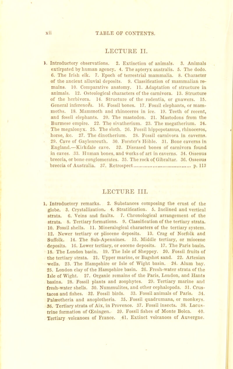 LECTURE II. >. Introductory observations. 2. Extinction of animals. 3. Animals extirpated by human agency. 4. The apteryx australis. 5. The dodo. 6. The Irish elk. 7. Epoch of terrestrial mammalia. 8. Character of the ancient alluvial deposits. 9. Classification of mammalian re- mains. 10. Comparative anatomy. 11. Adaptation of structure in animals. 12. Osteological characters of the carnivora. 13. Structure of the herbivora. 14. Structure of the rodentia, or gnawers. 15. General inferences. 16. Fossil bones. 17. Fossil elephants, or mam- moths. 18. Mammoth and rhinoceros in ice. 19. Teeth of recent, and fossil elephants. 20. The mastodon. 21. Mastodons from the Burmese empire. 22. The sivatherium. 23. The megatherium. 24. The megalonyx. 25. The sloth. 26. Fossil hippopotamus, rhinoceros, horse, &c. 27. The dinotherium. 28. Fossil carnivora in caverns. 29. Cave of Gaylenreuth. 30. Forster’s Iliihle. 31. Bone caverns in England.—Kirkdale cave. 32. Diseased bones of carnivora found in caves. 33. Human bones, and works of art in caverns. 34. Osseous breccia, or bone conglomerates. 35. The rock of Gibraltar. 36. Osseous breccia of Australia. 37. Retrospect p. 113 LECTURE III. 1. Introductory remarks. 2. Substances composing the crust of the globe. 3. Crystallization. 4. Stratification. 5. Inclined and vertical strata. 6. Veins and faults. 7. Chronological arrangement of the strata. 8. Tertiary formations. 9. Classification of the tertiary strata. 10. Fossil shelis. 11. Mineralogical characters of the tertiary system. 12. Newer tertiary or pliocene deposits. 13. Crag of Norfolk and Suffolk. 14. The Sub-Apennines. 15. Middle tertiary, or miocene deposits. 16. Lower tertiary, or eocene deposits. 17. The Paris basin. 18. The London basin. 19. The Isle of Sheppey. 20. Fossil fruits of the tertiary strata. 21. Upper marine, or Bagshot sand. 22. Artesian wells. 23. The Hampshire or Isle of Wight basin. 24. Alum bay. 25. London clay of the Hampshire basin. 26. Fresh-water strata of the Isle of Wight. 27. Organic remains of the Paris, Loudon, and Hants basins. 28. Fossil plants and zoophytes. 29. Tertiary marine and fresh-water shells. 30. Nummulites, and other cephalopoda. 31. Crus- tacea and fishes. 32. Fossil birds. 33. Fossil animals of Paris. 34. PalsBotheria and anoplotheria. 35. Fossil quadrumana, or monkeys. 36. Tertiary strata of Aix, in Provence. 37. Fossil Insects. 38. Lacus- trine formation of (Eningen. 39. Fossil fishes of Monte Bolca. 40. Tertiary volcanoes of France. 41. Extinct volcanoes of Auvergne.