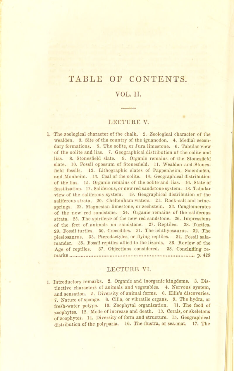 VOL. II. LECTURE V. 1. The zoological character of the chalk. 2. Zoological character of the wealden. 3. Site of the country of the iguanodon. 4. Medial secon- dary formations. 5. The oolite, or Jura limestone. 6. Tabular view of the oolite and lias. 7. Geographical distribution of the oolite and lias. 8. Stonesfield slate. 9. Organic remains of the Stonesfleld slate. 10. Fossil opossum of Stonesfield. 11. Wealden and Stones- field fossils. 12. Lithographic slates of Pappenheim, Solenhofen, and Monheim. 13. Coal of the oolite. 14. Geographical distribution of the lias. 15. Organic remains of the oolite and lias. 16. State of fossilization. 17. Saliferous, or new red sandstone system. 18. Tabular view of the saliferous system. 19. Geographical distribution of the saliferous strata. 20. Cheltenham waters. 21. Rock-salt and brine- springs. 22. Magnesian limestone, or zechstein. 23. Conglomerates of the new red sandstone. 24. Organic remains of the saliferous strata. 25. The spiriferre of the new red sandstone. 26. Impressions of the feet of animals on sandstone. 27. Reptiles. 28. Turtles. 29. Fossil turtles. 30. Crocodiles. 31. The ichthyosaurus. 32. The plesiosaurus. 33. Pterodactyles, or flying reptiles. 34. Fossil sala- mander. 35. Fossil reptiles allied to the lizards. 36. Review of the Age of reptiles. 37. Objections considered. 38. Concluding re- marks p. 429 LECTURE VI. 1. Introductory remarks. 2. Organic and inorganic kingdoms. 3. Dis- tinctive characters of animals and vegetables. 4. Nervous system, and sensation. 5. Diversity of animal forms. 6. Ellis’s discoveries. 7. Nature of sponge. 8. CUia, or vibratile organs. 9. The hydra, or fresh-water polype. 10. Zoophytal organization. 11. The food of zoophytes. 12. Mode of increase and death. 13. Corals, or skeletons of zoophytes, 14. Diversity of form and structure. 15. Geographical distribution of the polyparia. 16. The flustra, or sea-mat. 17. The