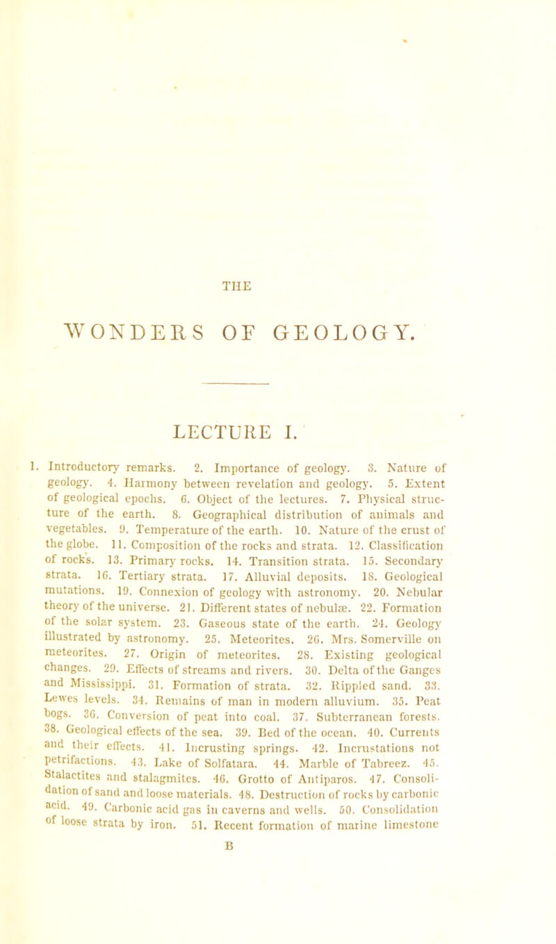 THE WONDERS OF GEOLOGY. LECTURE I. 1. Introductory remarks. 2. Importance of geolog}’. 3. Nature of geolog}’. 4. Harmony between revelation and geology. 5. Extent of geological epochs. 6. Object of the lectures. 7. Physical struc- ture of the earth. 8. Geographical distribution of animals and vegetables. !). Temperature of the earth. 10. Nature of the crust of the globe. 11. Composition of the rocks and strata. 12. Classification of rocks. 13. Primar}’rocks. 14. Transition strata. 15. Secondary' strata. 16. Tertiary strata. 17. Alluvial deposits. 18. Geological mutations. 19. Connexion of geology with astronomy. 20. Nebular theory of the universe. 21. Different states of nebulae. 22. Formation of the solar system. 23. Gaseous state of the earth. 24. Geology illustrated by astronomy. 25. Meteorites. 26. Mrs. Somerville on meteorites. 27. Origin of meteorites. 28. Existing geological changes. 29. Effects of streams and rivers. 30. Delta of the Ganges and Mississippi. 31. Formation of strata. 32. Rippled sand. 33. Lewes levels. 34. Remains of man in modern alluvium. 35. Peat bogs. 30. Conversion of peat into coal. 37. Subterranean forests. 38. Geological effects of the sea. 39. Bed of the ocean. 40. Currents and their effects. 41. Incrusting springs. 42. Incrustations not petrifactions. 43. Lake of Solfatara. 44. Marble of Tabreez. 45. Stalactites and stalagmites. 46. Grotto of Antiparos. 47. Consoli- dation of sand and loose materials. 48. Destruction of rocks by carbonic acid. 49. Carbonic acid gas in caverns and wells. 50. Consolidation of loose strata by iron. 51. Recent fonnation of marine limestone B