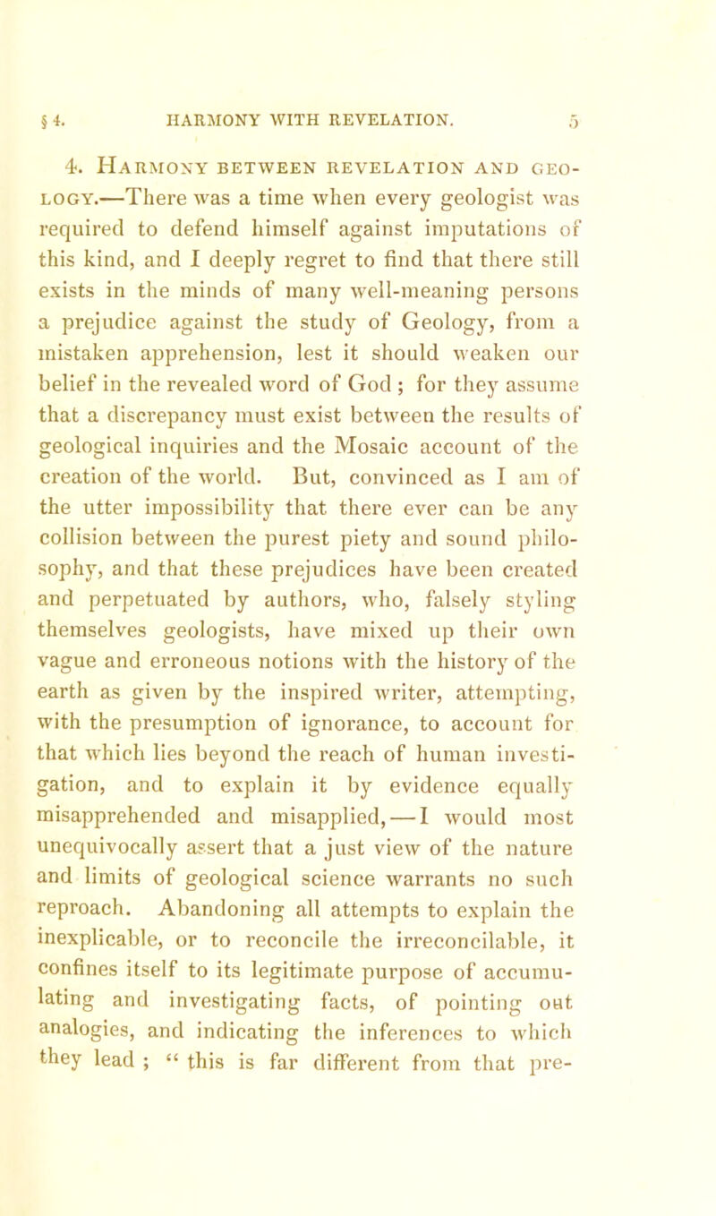 §4. HARMONY WITH REVELATION. 4. Harmony between revelation and geo- logy.—There was a time when every geologist was required to defend himself against imputations of this kind, and I deeply regret to find that there still exists in the minds of many well-meaning persons a prejudice against the study of Geology, from a mistaken apprehension, lest it should weaken our belief in the revealed word of God ; for they assume that a discrepancy must exist between the results of geological inquiries and the Mosaic account of the creation of the world. But, convinced as I am of the utter impossibility that there ever can be any collision between the purest piety and sound philo- sophy, and that these prejudices have been created and perpetuated by authors, who, falsely styling themselves geologists, have mixed up their own vague and erroneous notions with the history of the earth as given by the inspired writer, attempting, with the presumption of ignorance, to account for that w'hich lies beyond the reach of human investi- gation, and to explain it by evidence equally misapprehended and misapplied, — I would most unequivocally assert that a just view of the nature and limits of geological science warrants no such reproach. Abandoning all attempts to explain the inexplicable, or to reconcile the irreconcilable, it confines itself to its legitimate purpose of accumu- lating and investigating facts, of pointing out analogies, and indicating the inferences to which they lead ; “ this is far different from that pre-