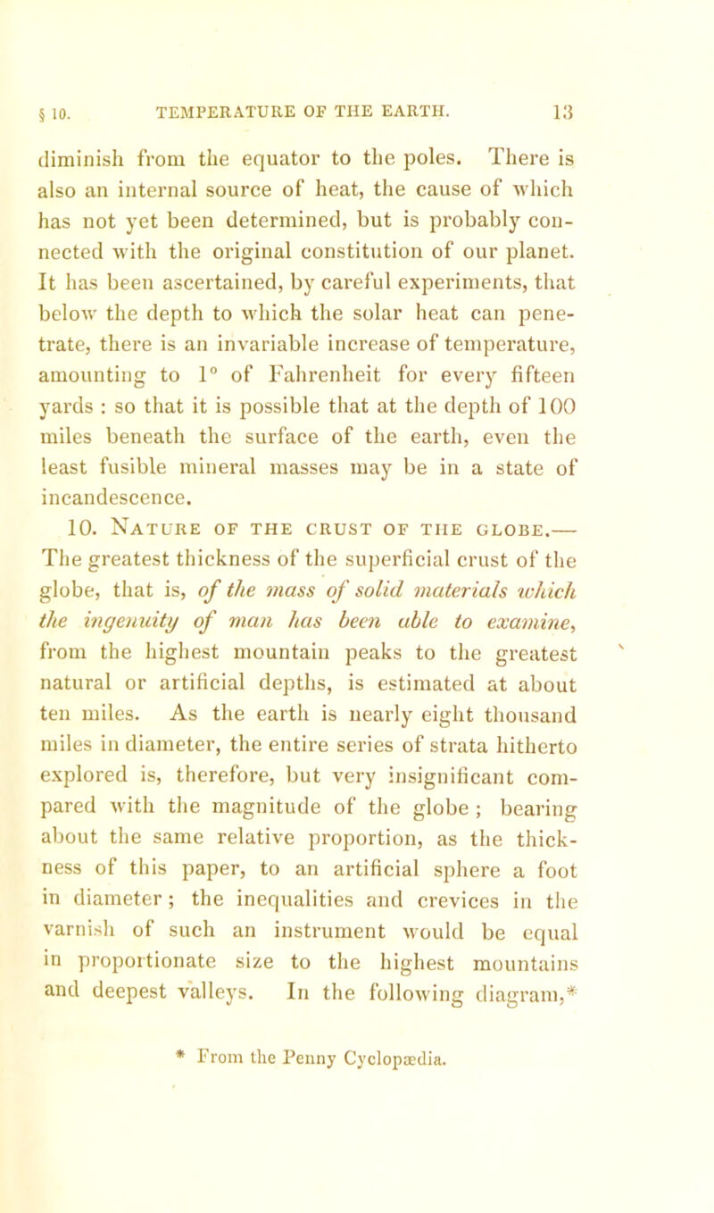 diminish from the equator to the poles. There is also an internal source of heat, the cause of which has not yet been determined, but is probably con- nected with the original constitution of our planet. It has been ascertained, by careful experiments, that below the depth to Mdiich the solar heat can pene- trate, there is an invariable increase of temperature, amounting to 1 of Fahrenheit for every fifteen yards : so that it is possible that at the depth of 100 miles beneath the surface of the earth, even the least fusible mineral masses may be in a state of incandescence. 10. Nature of the crust of the globe.— The greatest thickness of the superficial crust of the globe, that is, of the mass of solid materials ivhich the ingenuity of man has been able to examine, from the highest mountain peaks to the greatest natural or artificial depths, is estimated at about ten miles. As the earth is nearly eight thousand miles in diameter, the entire series of strata hitherto explored is, therefore, but very insignificant com- pared with the magnitude of the globe ; bearing about the same relative proportion, as the thick- ness of this paper, to an artificial sphere a foot in diameter; the inequalities and crevices in the varnish of such an instrument would be equal in proportionate size to the highest mountains and deepest valleys. In the following diagram,* * From the Penny Cyclopsedia.