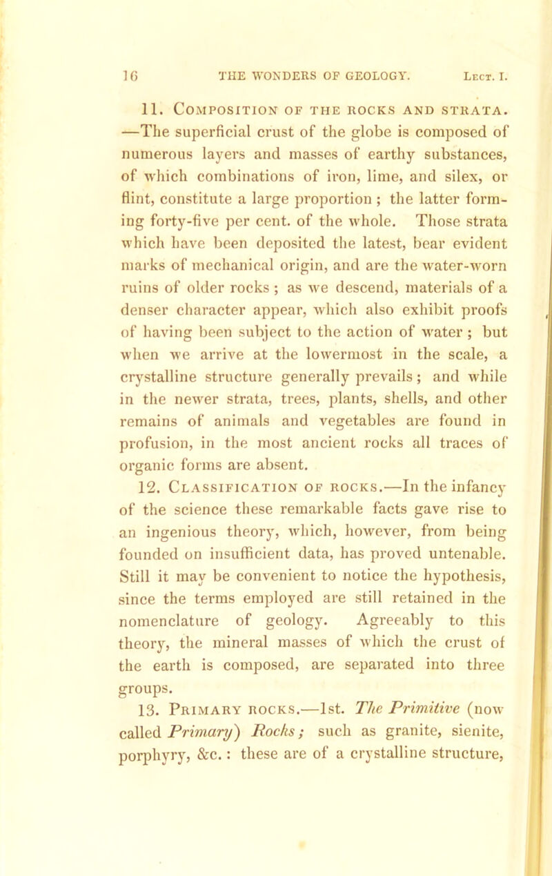 11. Composition of the rocks and strata. —The superficial crust of the globe is composed of numerous layers and masses of earthy substances, of which combinations of iron, lime, and silex, or flint, constitute a large proportion ; the latter form- ing forty-five per cent, of the whole. Those strata which have been deposited the latest, bear evident marks of mechanical origin, and are the water-worn ruins of older rocks ; as we descend, materials of a denser character appear, which also exhibit proofs of having been subject to the action of water; but when we arrive at the lowermost in the scale, a crj’^stalline structure generally prevails; and while in the newer strata, trees, plants, shells, and other remains of animals and vegetables are found in profusion, in the most ancient rocks all traces of organic forms are absent. 12. Classification of rocks.—In the infancy of the science these remarkable facts gave rise to an ingenious theory, which, however, from being founded on insufficient data, has proved untenable. Still it may be convenient to notice the hypothesis, since the terms employed are still retained in the nomenclature of geology. Agreeably to this theory, the mineral masses of which the crust of the earth is composed, are separated into three groups. 13. Primary rocks.—1st. The Primitive (now called PrimaT-y) Rochs; such as granite, sienite, porphyry, &c.: these are of a crystalline structure.