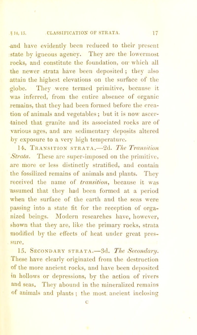 and have evidently been reduced to their present state by igneous agency. They are the lowermost rocks, and constitute the foundation, on- which all the newer strata have been deposited ; they also attain the highest elevations on the surface of tlie globe. They were termed primitive, because it Avas inferred, from the entire absence of organic- remains, that they had been formed before the crea- tion of animals and vegetables ; but it is now ascer- tained that granite and its associated rocks are of various ages, and are sedimentary deposits altered by exposure to a very high temperature. 14. Transition strata.—-2d. The Transition Strata. These are super-imposed on the primitive, are more or less distinctly stratified, and contain the fossilized remains of animals and plants. They received the name of transition, because it was assumed that they had been formed at a period when the surface of the earth and the seas were passing into a state fit for the reception of orga- nized beings. Modern researches have, however, shown that they are, like the primary rocks, strata modified by the effects of heat under great pres- sure. 15. Secondary strata.—3d. The Secondary. These have clearly originated from the destruction of the more ancient rocks, and have been deposited in hollows or depressions, by the action of rivers and seas. They abound in the mineralized remains of animals and plants ; the most, ancient inclosing c