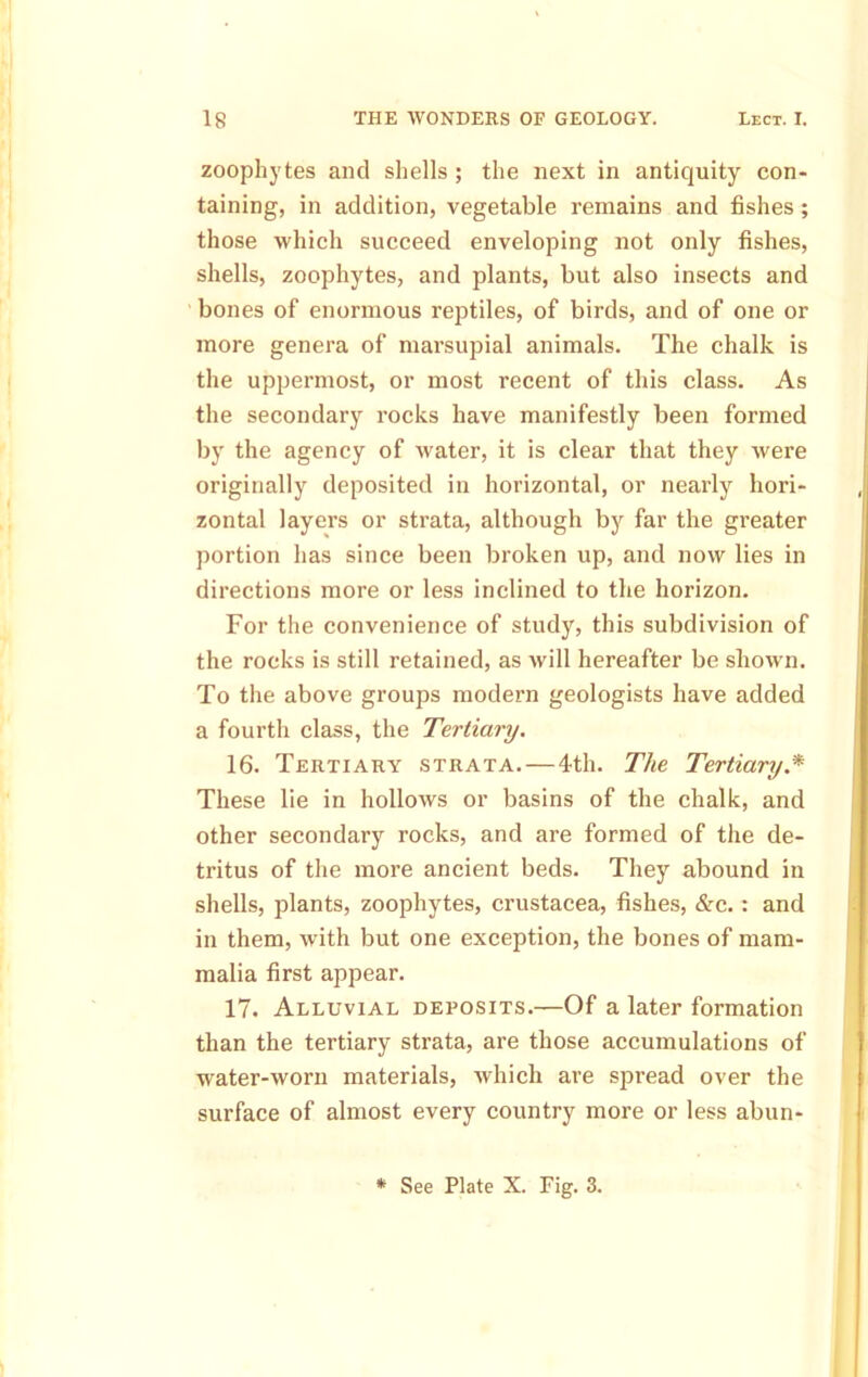 zoophytes and shells ; the next in antiquity con- taining, in addition, vegetable remains and fishes ; those which succeed enveloping not only fishes, shells, zoophytes, and plants, but also insects and bones of enormous reptiles, of birds, and of one or more genera of marsupial animals. The chalk is the uppermost, or most recent of this class. As the secondary rocks have manifestly been formed by the agency of water, it is clear that they were originally deposited in horizontal, or nearly hori- zontal layers or strata, although by far the greater portion has since been broken up, and now lies in directions more or less inclined to the horizon. For the convenience of study, this subdivision of the rocks is still retained, as will hereafter be shown. To the above groups modern geologists have added a fourth class, the Tertiary. 16. Tertiary strata.—4th. The Tertiary.* These lie in hollows or basins of the chalk, and other secondary rocks, and are formed of the de- tritus of the more ancient beds. They abound in shells, plants, zoophytes, Crustacea, fishes, &c.: and in them, with but one exception, the bones of mam- malia first appear. 17. Alluvial deposits.—Of a later formation than the tertiary strata, are those accumulations of water-worn materials, which are spread over the surface of almost every country more or less abun- * See Plate X. Fig. 3.