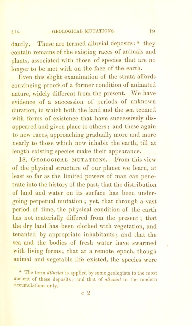 dautly. These are termed alluvial deposits; * they contain remains of the existing races of animals and plants, associated with those of species that are no longer to be met with on the face of the earth. Even this slight examination of the strata affords convincing proofs of a former condition of animated nature, widely different from the present. We have evidence of a succession of periods of unknown duration, in which both the land and the sea teemed with forms of existence that have successively dis- appeared and given place to others; and these again to new races, approaching gradually more and more nearly to those which now inhabit the earth, till at length existing species make their appearance. 18. Geological mutations.—From this view of the physical structure of our planet \ve learn, at least so far as the limited powers of man can pene- trate into the history of the past, that the distribution of land and water on its surface has been under- going perpetual mutation ; yet, that through a vast period of time, the physical condition of the earth has not materially differed from the present ; that the dry land has been clothed with vegetation, and tenanted by appropriate inhabitants; and that the sea and the bodies of fresh water have swarmed with living forms; that at a remote epoch, though animal and vegetable life existed, the species were • The term diluvial is applied by some geologists to the most ancient of these deposits ; and that of alluvial to the modern accumulations only. c 2