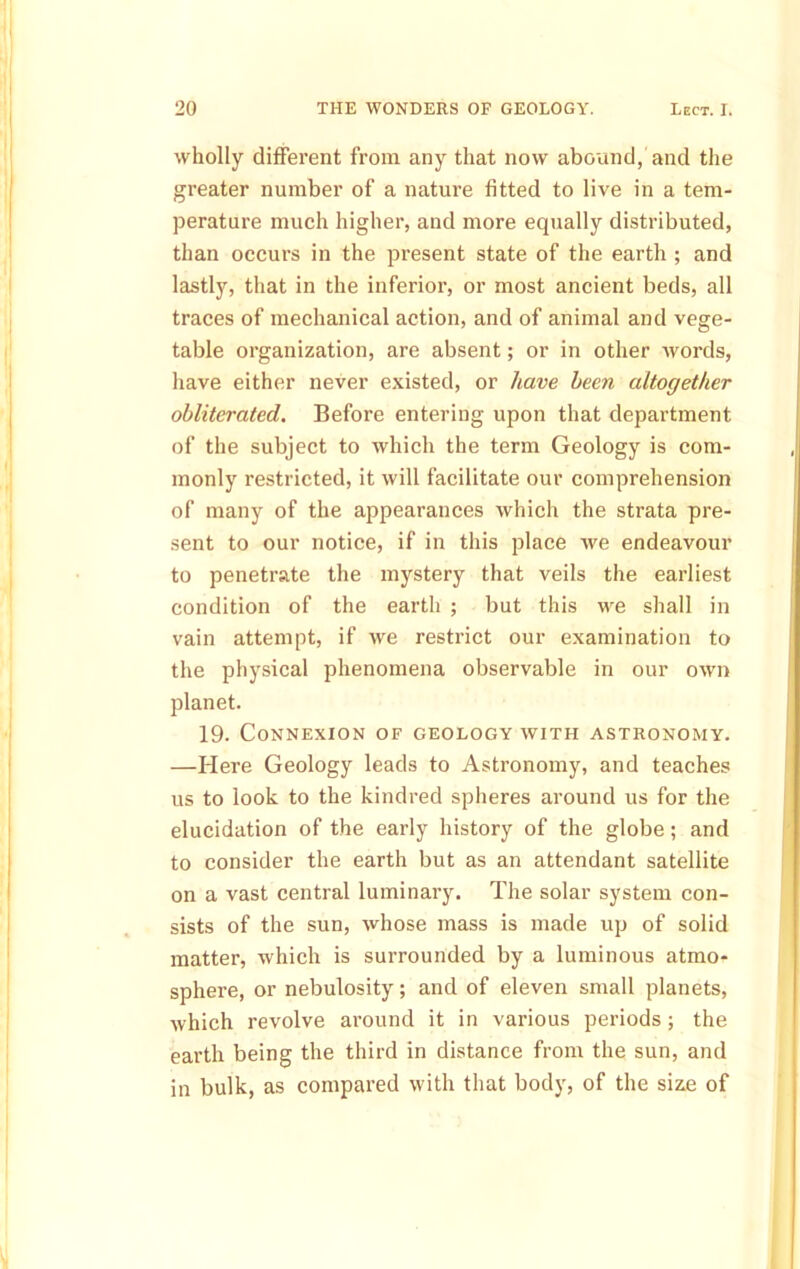 wholly different from any that now abound, and the greater number of a nature fitted to live in a tem- perature much higher, and more equally distributed, than occurs in the present state of the earth ; and lastly, that in the inferior, or most ancient beds, all traces of mechanical action, and of animal and vege- table organization, are absent; or in other Avords, have either never existed, or have been altogether obliterated. Before entering upon that department of the subject to Avhich the term Geology is com- monly restricted, it will facilitate our comprehension of many of the appearances which the strata pre- sent to our notice, if in this place we endeavour to penetrate the mystery that veils the earliest condition of the earth ; but this we shall in vain attempt, if we restrict our examination to the physical phenomena observable in our own planet. 19. Connexion of geology with astronomy. —Here Geology leads to Astronomy, and teaches us to look to the kindred spheres around us for the elucidation of the early history of the globe; and to consider the earth but as an attendant satellite on a vast central luminary. The solar system con- sists of the sun, whose mass is made up of solid matter, which is surrounded by a luminous atmo- sphere, or nebulosity; and of eleven small planets, which revolve around it in various periods ; the earth being the third in distance from the sun, and in bulk, as compared with that body, of the size of