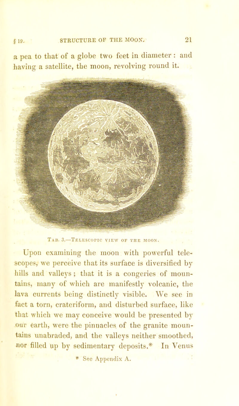 a pea to that of a globe two feet in diameter : and having a satellite, the moon, revolving round it. Tab. 3.—Telescobic view of the moon. Upon examining the moon with powerful tele- scopes, we perceive that its surface is diversified by hills and valleys ; that it is a congeries of moun- tains, many of which are manifestly volcanic, the lava currents being distinctly visible. We see in fact a torn, crateriform, and disturbed surface, like that which we may conceive would be presented by our earth, were the pinnacles of the granite moun- tains unabraded, and the valleys neither smoothed, nor filled up by sedimentary deposits.* In Venus * See Appendix A.