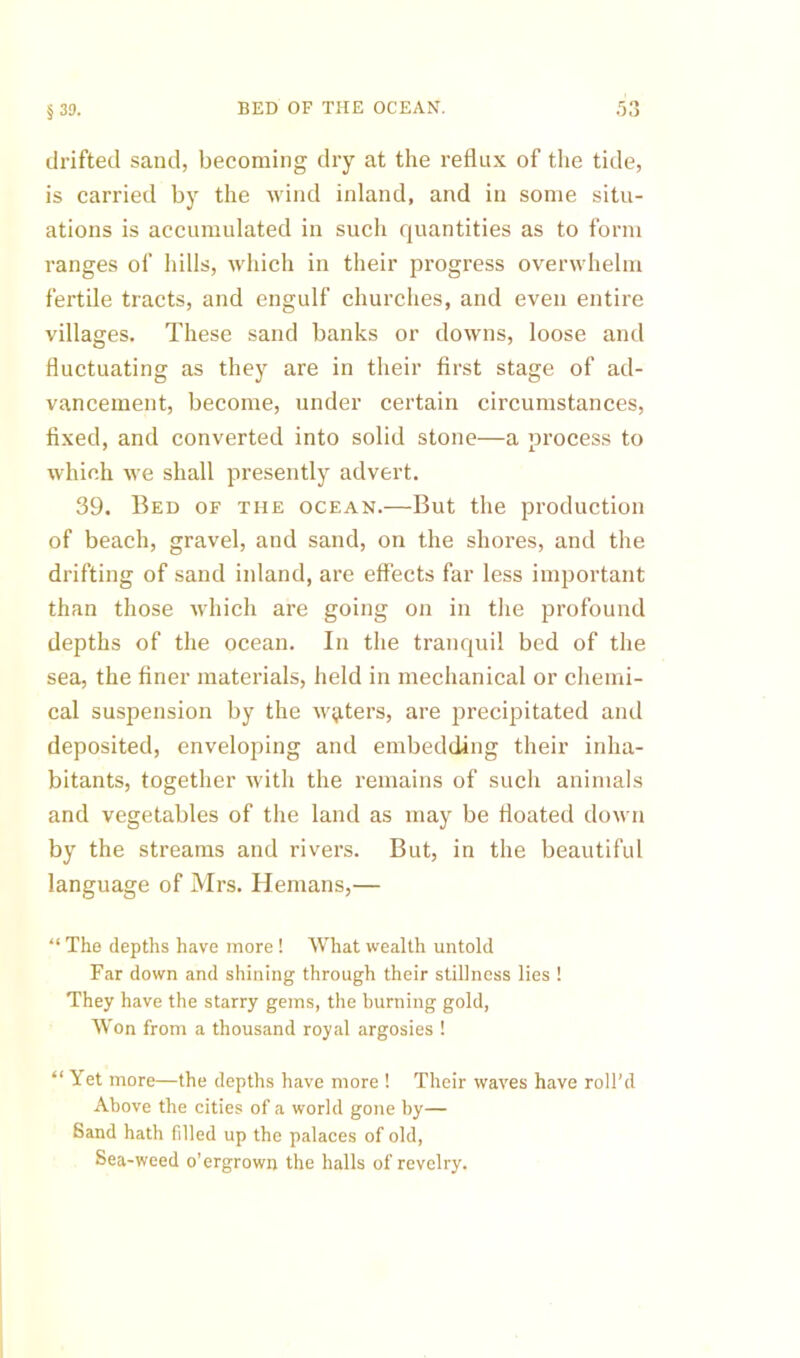 BED OP THE OCEAN. § 39. drifted sand, becoming dry at the reflux of the tide, is carried by the wind inland, and in some situ- ations is accumulated in such quantities as to form ranges of hills, which in their progress overwhelm fertile tracts, and engulf churches, and even entire villages. These sand banks or downs, loose and fluctuating as they are in their first stage of ad- vancement, become, under certain circumstances, fixed, and converted into solid stone—a process to which we shall presently advert. 39. Bed of the ocean.—But the production of beach, gravel, and sand, on the shores, and the drifting of sand inland, are effects far less important than those which are going on in the profound depths of the ocean. In the tranquil bed of the sea, the finer materials, held in mechanical or chemi- cal suspension by the Av^ters, are precipitated and deposited, enveloping and embedding their inha- bitants, together with the remains of such animals and vegetables of the land as may be floated down by the streams and rivers. But, in the beautiful language of Mrs. Hemans,— “ The depths have more ! What wealth untold Far down and shining through their stillness lies ! They have the starry gems, the burning gold, Won from a thousand royal argosies ! “ Yet more—the depths have more ! Their waves have roll’d Above the cities of a world gone by— Sand hath filled up the palaces of old. Sea-weed o’ergrown the halls of revelry.