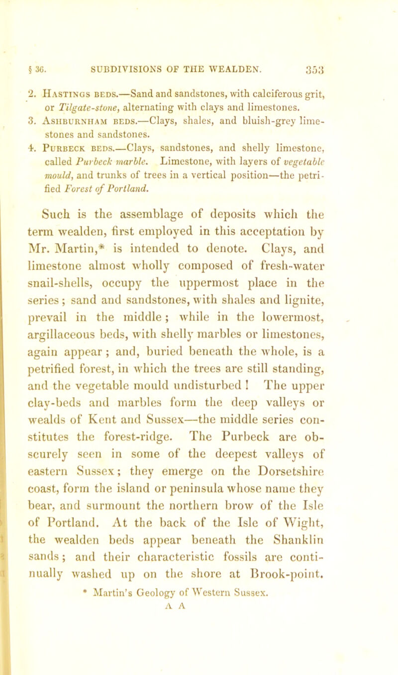 § 36. SUBDIVISIONS OF THE WEALDEN. 35:5 2. Hastings beds.—Sand and sandstones, with calciferous grit, or Tilgate-stone, alternating with clays and limestones. 3. Ashburnham beds.—Clays, shales, and bluisli-grey lime- stones and sandstones. 4. Purbeck beds.—Clays, sandstones, and shelly limestone, called Purbeck marble. Limestone, with layers of vegetable mould, and trunks of trees in a vertical position—the petri- fied Forest of Portland. Such is the assemblage of deposits which tlie term wealden, first employed in this acceptation by Mr. Martin,* is intended to denote. Clays, and limestone almost wholly composed of fresh-water snail-shells, occupy the uppermost place in the series; sand and sandstones, with shales and lignite, prevail in the middle; while in the lowermost, argillaceous beds, with shelly marbles or limestones, again appear ; and, buried beneath the whole, is a petrified forest, in which the trees are still standing, and the vegetable mould undisturbed I The upper clay-beds and marbles form the deep valleys or wealds of Kent and Sussex—the middle series con- stitutes the forest-ridge. The Purbeck are ob- scurely seen in some of the deepest valleys of eastern Sussex; they emerge on the Dorsetshire coast, form the island or peninsula whose name they bear, and surmount the northern brow of the Isle of Portland. At the back of the Isle of Wight, the wealden beds appear beneath the Shanklin sands; and their characteristic fossils are conti- nually washed up on the shore at Brook-point. • Martin’s Geology of Western Sussex. A A
