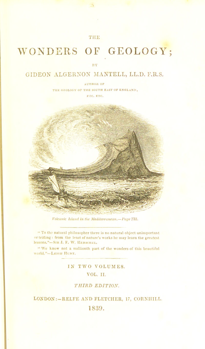 WONDERS OF GEOLOGY; H Y GIDEON ALGERNON MANTELL, LL.D. F.R.S. author op Til F. OFOLOOY OP THE SOUTH EAST OF ENGLAND, ETC. ETC. Volcanic Island in the Mediterranean.—Page 732. “ To the natural philosopher there is no natural object unimportant nr trilling : from the least of nature’s works he may learn the greatest lessons.”—Sir J. F, W. Hersciiel. “ We know not a millionth part of the wonders of this beautiful world.”—Leigh Hunt. IN TWO VOLUMES. VOL. II. THIRD EDITION. LONDON :-RELFE AND FLETCHER, 17, CORNIIILL. 1839.