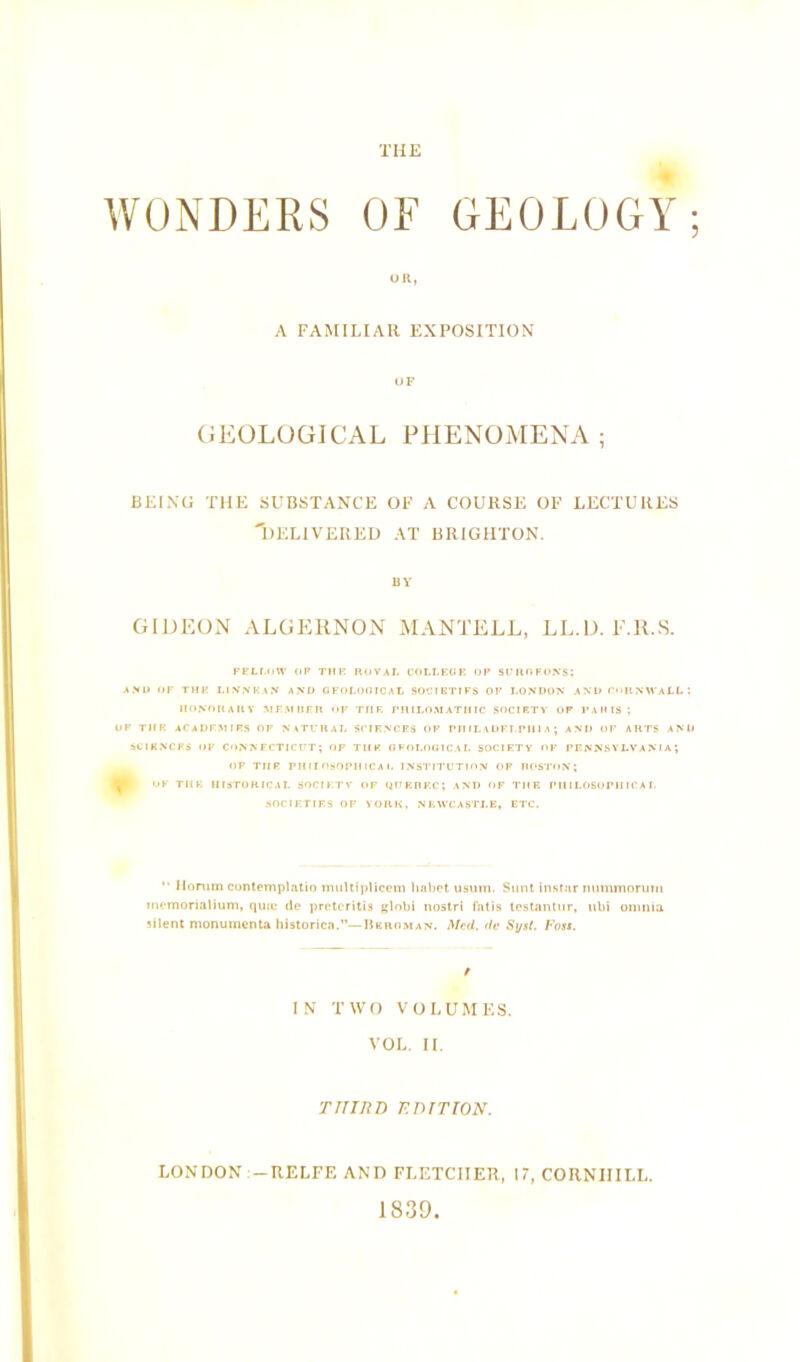 WONDERS OE GEOLOGY UR, A FAMILIAR EXPOSITION OF GEOLOGICAL PHENOMENA ; BEING THE SUBSTANCE OF A COURSE OF LECTURES 'DELIVERED AT BRIGHTON. BY GIDEON ALGERNON MANTELL, LL.D. l'.R.S. FELLOW OP THE ROYAL COLLEGE OP SUROFONS; AND OF THE LINNKAN AND GFOLOOICAL SOCIETIFS OF LONDON AND CORNWALL'. HONORARY MEMBER OF TIIE FHILOMATHIC SOCIETY OP PARIS ; OP THE ACADEMIES OP NATURAL SCIENCES OP PHILADELPHIA; AND OF ARTS AND SCIENCES OP CONNECTICUT; OF THE GEOLOGICAL SOCIETY OF PENNSYLVANIA; OF THE PHILOSOPHICAL INSTITUTION OP BOSTON; OF THE HISTORICAL SOCIETY OP QUEBEC; AND OF THE PHILOSOPHICAL SOCIETIES OE YORK, NEWCASTLE, ETC. “ Homm contemplatio multiplicem habct usuui. Sunt instar nnmmorum memorialium, qua; de pretcritis globi nostri fatis testantnr, iibi omnia silent monumenta historicn.”—Deroman. Med. de Sysl. P'oss. IN TWO VOLUMES. VOL. II. THIRD EDITION. LONDON -RELFE AND FLETCIIER, 17, CORNIIILL. 1839.