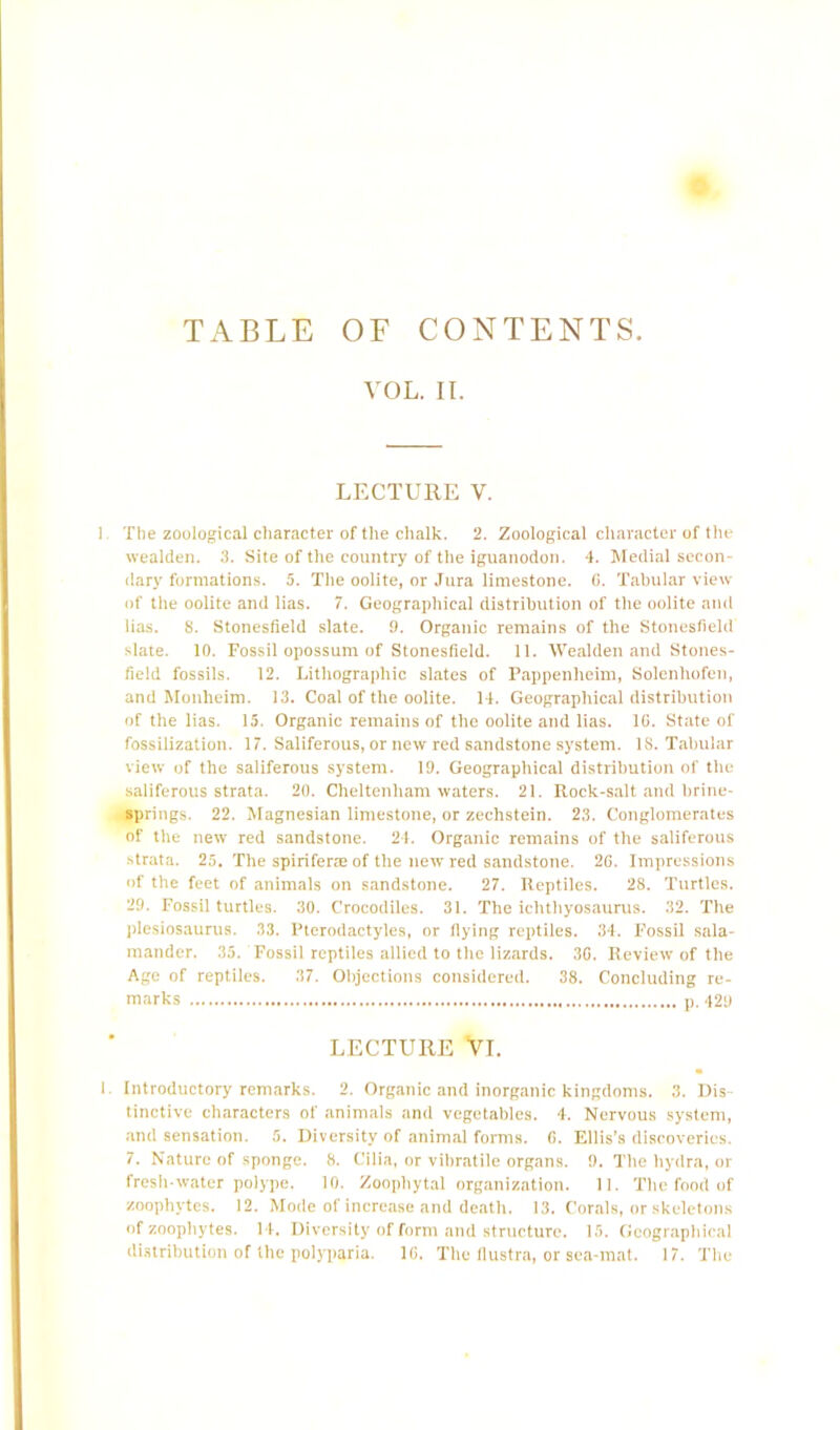 TABLE OF CONTENTS VOL. II. LECTURE V. ]. The zoological character of the chalk. 2. Zoological character of the wealden. 3. Site of the country of the iguanodon. 4. Medial secon- dary formations. 5. The oolite, or Jura limestone. G. Tabular view of the oolite and lias. 7. Geographical distribution of the oolite and lias. 8. Stonesfield slate. 9. Organic remains of the Stonesfield slate. 10. Fossil opossum of Stonesfield. 11. Wealden and Stones- field fossils. 12. Lithographic slates of Pappenheim, Solenhofen, and Monheim. 13. Coal of the oolite. 14. Geographical distribution of the lias. 15. Organic remains of the oolite and lias. 10. State of fossilization. 17. Saliferous, or new red sandstone system. 18. Tabular view of the saliferous system. 19. Geographical distribution of the saliferous strata. 20. Cheltenham waters. 21. Rock-salt and brine- springs. 22. Magnesian limestone, or zechstein. 23. Conglomerates of the new red sandstone. 24. Organic remains of the saliferous strata. 25. The spiriferae of the new red sandstone. 26. Impressions of the feet of animals on sandstone. 27. Reptiles. 28. Turtles. 29. Fossil turtles. 30. Crocodiles. 31. The ichthyosaurus. 32. The plesiosaurus. 33. Pterodactyles, or flying reptiles. 34. Fossil sala- mander. 35. Fossil reptiles allied to the lizards. 3G. Review of the Age of reptiles. 37. Objections considered. 38. Concluding re- marks p. 429 LECTURE Vi. i. Introductory remarks. 2. Organic and inorganic kingdoms. 3. Dis- tinctive characters of animals and vegetables. 4. Nervous system, and sensation. 5. Diversity of animal forms. G. Ellis’s discoveries. 7. Nature of sponge. 8. Cilia, or vibratile organs. ‘J. The hydra, or fresh-water polype. 10. Zoopliytal organization. 11. The food of zoophytes. 12. Mode of increase and death. 13. Corals, or skeletons of zoophytes. 14. Diversity of form and structure. If). Geographical distribution of the polyparia. 1G. The (lustra, or sea-mat. 17. The