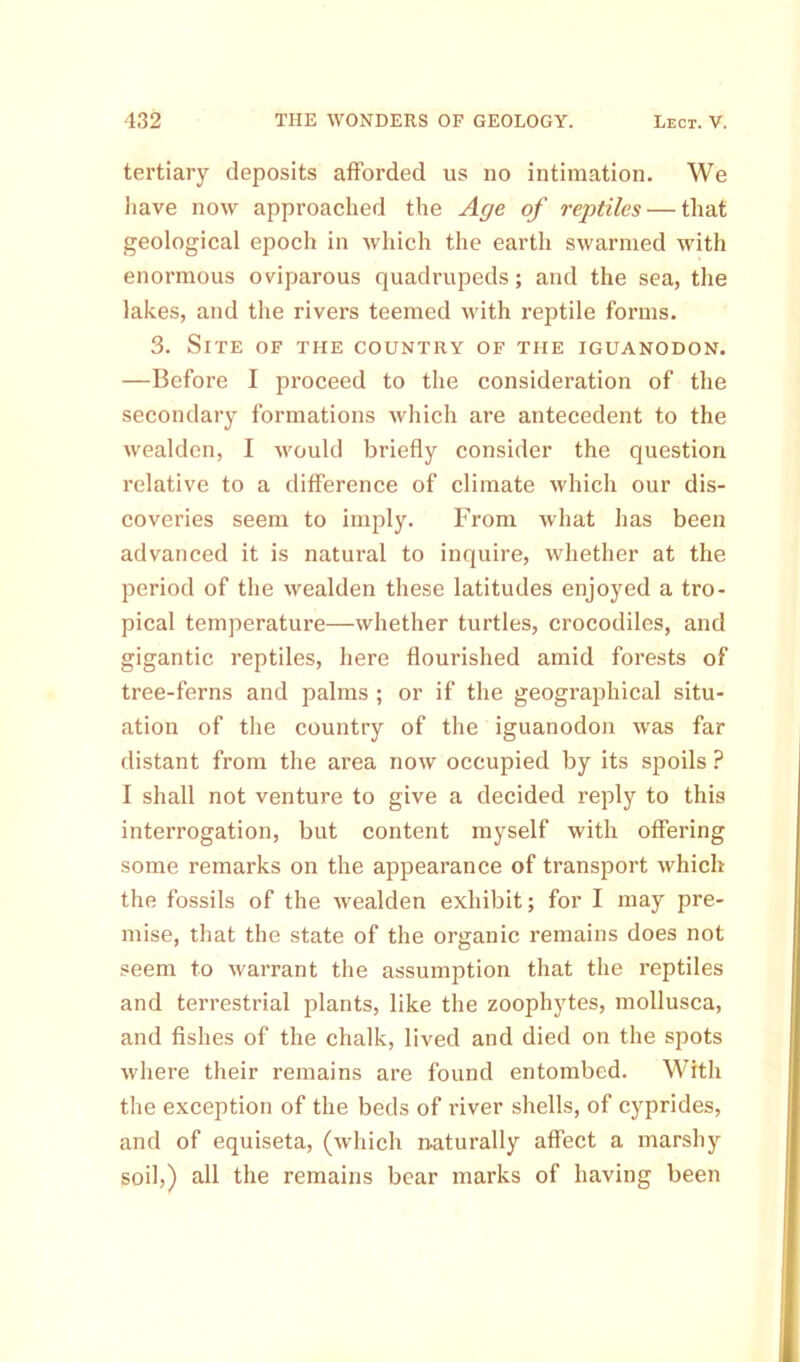 tertiary deposits afforded us no intimation. We have now approached the Age of reptiles — that geological epoch in which the earth swarmed with enormous oviparous quadrupeds; and the sea, the lakes, and the rivers teemed with reptile forms. 3. Site of the country of the iguanodon. —Before I proceed to the consideration of the secondary formations which are antecedent to the wealden, I would briefly consider the question relative to a difference of climate which our dis- coveries seem to imply. From what has been advanced it is natural to inquire, whether at the period of the wealden these latitudes enjoyed a tro- pical temperature—whether turtles, crocodiles, and gigantic reptiles, here flourished amid forests of tree-ferns and palms ; or if the geographical situ- ation of the country of the iguanodon was far distant from the area now occupied by its spoils ? I shall not venture to give a decided reply to this interrogation, but content myself with offering some remarks on the appearance of transport which the fossils of the wealden exhibit; for I may pre- mise, that the state of the organic remains does not seem to warrant the assumption that the reptiles and terrestrial plants, like the zoophytes, mollusca, and fishes of the chalk, lived and died on the spots where their remains are found entombed. With the exception of the beds of river shells, of cyprides, and of equiseta, (which naturally affect a marshy soil,) all the remains bear marks of having been