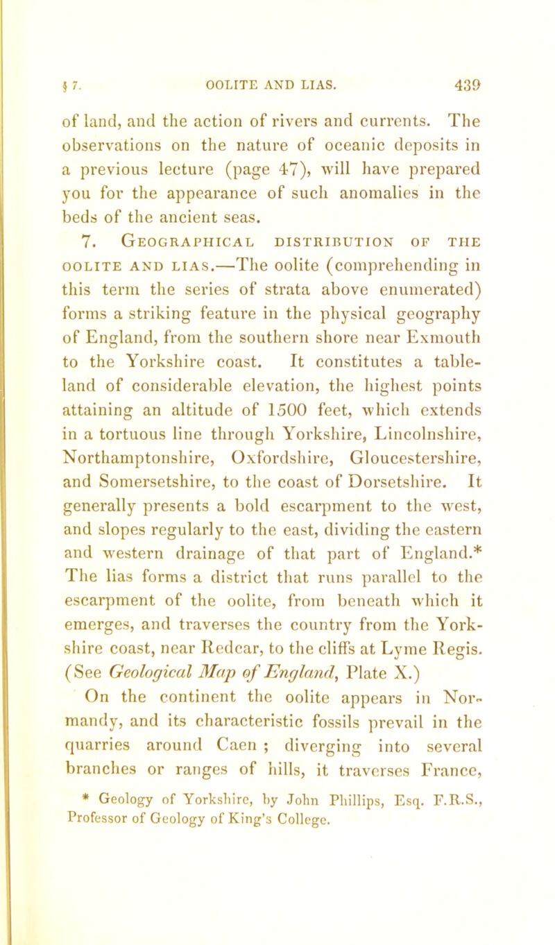 of land, and the action of rivers and currents. The observations on the nature of oceanic deposits in a previous lecture (page 47), will have prepared you for the appearance of such anomalies in the beds of the ancient seas. 7. Geographical distribution of the oolite and lias.—The oolite (comprehending in this term the series of strata above enumerated) forms a striking feature in the physical geography of England, from the southern shore near Exmouth to the Yorkshire coast. It constitutes a table- land of considerable elevation, the highest points attaining an altitude of 1500 feet, which extends in a tortuous line through Yorkshire, Lincolnshire, Northamptonshire, Oxfordshire, Gloucestershire, and Somersetshire, to the coast of Dorsetshire. It generally presents a bold escarpment to the west, and slopes regularly to the east, dividing the eastern and western drainage of that part of England.* The lias forms a district that runs parallel to the escarpment of the oolite, from beneath which it emerges, and traverses the country from the York- shire coast, near Redcar, to the cliffs at Lyme Regis. (See Geological Map of England, Plate X.) On the continent the oolite appears in Nor- mandy, and its characteristic fossils prevail in the quarries around Caen ; diverging into several branches or ranges of hills, it traverses France, * Geology of Yorkshire, hy John Phillips, Esq. F.R.S., Professor of Geology of King’s College.